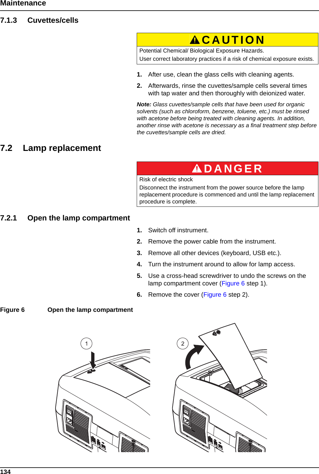 134Maintenance7.1.3 Cuvettes/cells1. After use, clean the glass cells with cleaning agents.2. Afterwards, rinse the cuvettes/sample cells several times with tap water and then thoroughly with deionized water.Note: Glass cuvettes/sample cells that have been used for organic solvents (such as chloroform, benzene, toluene, etc.) must be rinsed with acetone before being treated with cleaning agents. In addition, another rinse with acetone is necessary as a final treatment step before the cuvettes/sample cells are dried.7.2 Lamp replacement7.2.1 Open the lamp compartment1. Switch off instrument.2. Remove the power cable from the instrument.3. Remove all other devices (keyboard, USB etc.).4. Turn the instrument around to allow for lamp access.5. Use a cross-head screwdriver to undo the screws on the lamp compartment cover (Figure 6 step 1).6. Remove the cover (Figure 6 step 2).Figure 6  Open the lamp compartment  CAUTIONPotential Chemical/ Biological Exposure Hazards.User correct laboratory practices if a risk of chemical exposure exists.DANGERRisk of electric shockDisconnect the instrument from the power source before the lamp replacement procedure is commenced and until the lamp replacement procedure is complete.