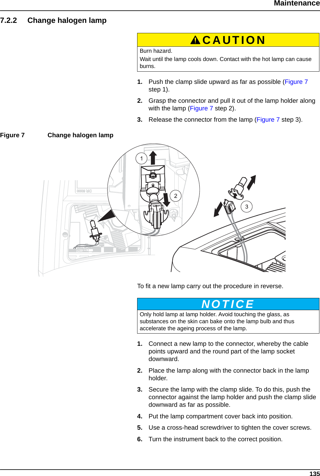 135Maintenance7.2.2 Change halogen lamp1. Push the clamp slide upward as far as possible (Figure 7 step 1).2. Grasp the connector and pull it out of the lamp holder along with the lamp (Figure 7 step 2).3. Release the connector from the lamp (Figure 7 step 3).Figure 7  Change halogen lamp  To fit a new lamp carry out the procedure in reverse.1. Connect a new lamp to the connector, whereby the cable points upward and the round part of the lamp socket downward.2. Place the lamp along with the connector back in the lamp holder.3. Secure the lamp with the clamp slide. To do this, push the connector against the lamp holder and push the clamp slide downward as far as possible.4. Put the lamp compartment cover back into position.5. Use a cross-head screwdriver to tighten the cover screws.6. Turn the instrument back to the correct position.CAUTIONBurn hazard. Wait until the lamp cools down. Contact with the hot lamp can cause burns.NOTICEOnly hold lamp at lamp holder. Avoid touching the glass, as substances on the skin can bake onto the lamp bulb and thus accelerate the ageing process of the lamp.