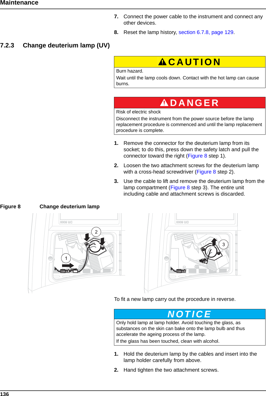 136Maintenance7. Connect the power cable to the instrument and connect any other devices.8. Reset the lamp history, section 6.7.8, page 129.7.2.3 Change deuterium lamp (UV)1. Remove the connector for the deuterium lamp from its socket; to do this, press down the safety latch and pull the connector toward the right (Figure 8 step 1). 2. Loosen the two attachment screws for the deuterium lamp with a cross-head screwdriver (Figure 8 step 2). 3. Use the cable to lift and remove the deuterium lamp from the lamp compartment (Figure 8 step 3). The entire unit including cable and attachment screws is discarded. Figure 8  Change deuterium lamp  To fit a new lamp carry out the procedure in reverse.1. Hold the deuterium lamp by the cables and insert into the lamp holder carefully from above.2. Hand tighten the two attachment screws. CAUTIONBurn hazard. Wait until the lamp cools down. Contact with the hot lamp can cause burns.DANGERRisk of electric shockDisconnect the instrument from the power source before the lamp replacement procedure is commenced and until the lamp replacement procedure is complete.NOTICEOnly hold lamp at lamp holder. Avoid touching the glass, as substances on the skin can bake onto the lamp bulb and thus accelerate the ageing process of the lamp. If the glass has been touched, clean with alcohol.