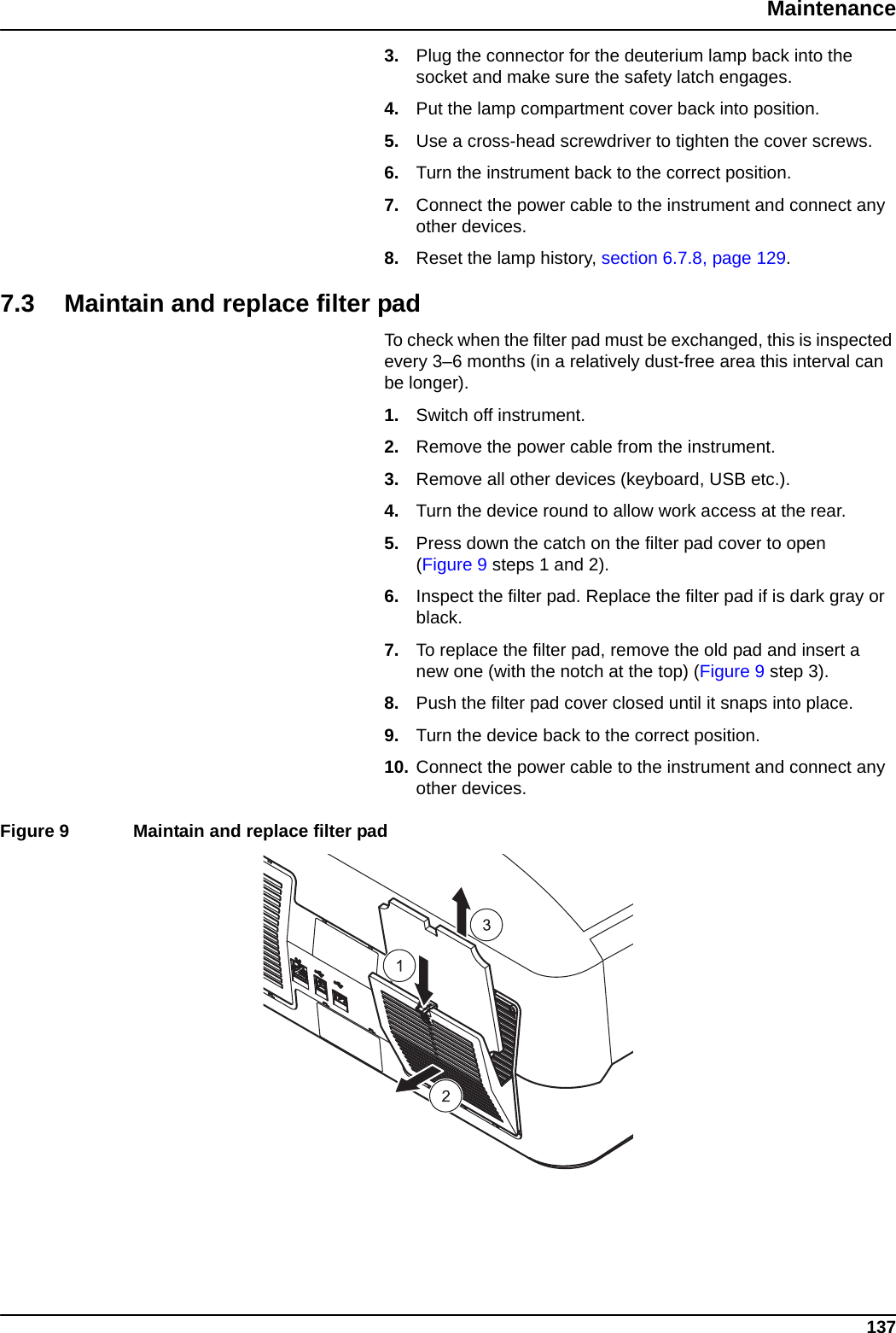 137Maintenance3. Plug the connector for the deuterium lamp back into the socket and make sure the safety latch engages. 4. Put the lamp compartment cover back into position.5. Use a cross-head screwdriver to tighten the cover screws.6. Turn the instrument back to the correct position.7. Connect the power cable to the instrument and connect any other devices.8. Reset the lamp history, section 6.7.8, page 129.7.3 Maintain and replace filter pad To check when the filter pad must be exchanged, this is inspected every 3–6 months (in a relatively dust-free area this interval can be longer).1. Switch off instrument.2. Remove the power cable from the instrument.3. Remove all other devices (keyboard, USB etc.).4. Turn the device round to allow work access at the rear.5. Press down the catch on the filter pad cover to open (Figure 9 steps 1 and 2).6. Inspect the filter pad. Replace the filter pad if is dark gray or black.7. To replace the filter pad, remove the old pad and insert a new one (with the notch at the top) (Figure 9 step 3).8. Push the filter pad cover closed until it snaps into place.9. Turn the device back to the correct position.10. Connect the power cable to the instrument and connect any other devices.Figure 9  Maintain and replace filter pad  