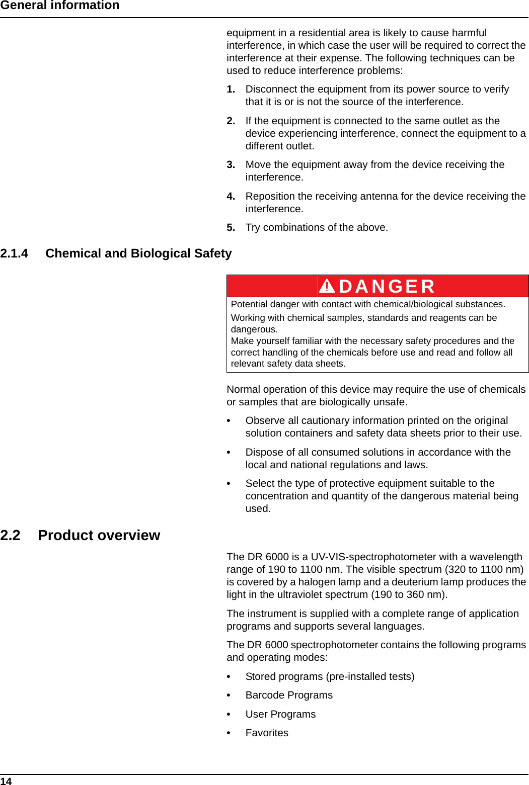14General informationequipment in a residential area is likely to cause harmful interference, in which case the user will be required to correct the interference at their expense. The following techniques can be used to reduce interference problems:1. Disconnect the equipment from its power source to verify that it is or is not the source of the interference.2. If the equipment is connected to the same outlet as the device experiencing interference, connect the equipment to a different outlet.3. Move the equipment away from the device receiving the interference.4. Reposition the receiving antenna for the device receiving the interference.5. Try combinations of the above.2.1.4 Chemical and Biological SafetyNormal operation of this device may require the use of chemicals or samples that are biologically unsafe.•Observe all cautionary information printed on the original solution containers and safety data sheets prior to their use.•Dispose of all consumed solutions in accordance with the local and national regulations and laws.•Select the type of protective equipment suitable to the concentration and quantity of the dangerous material being used.2.2 Product overviewThe DR 6000 is a UV-VIS-spectrophotometer with a wavelength range of 190 to 1100 nm. The visible spectrum (320 to 1100 nm) is covered by a halogen lamp and a deuterium lamp produces the light in the ultraviolet spectrum (190 to 360 nm). The instrument is supplied with a complete range of application programs and supports several languages. The DR 6000 spectrophotometer contains the following programs and operating modes: •Stored programs (pre-installed tests)•Barcode Programs•User Programs•FavoritesDANGERPotential danger with contact with chemical/biological substances.Working with chemical samples, standards and reagents can be dangerous. Make yourself familiar with the necessary safety procedures and the correct handling of the chemicals before use and read and follow all relevant safety data sheets.