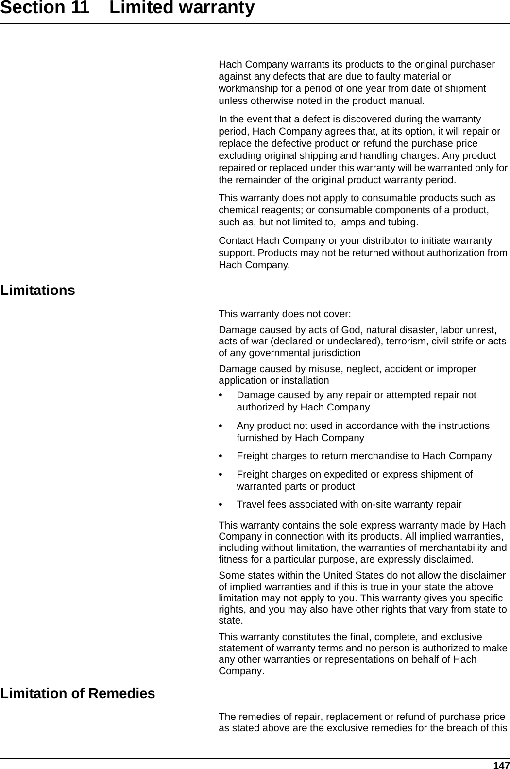 147Section 11 Limited warrantyHach Company warrants its products to the original purchaser against any defects that are due to faulty material or workmanship for a period of one year from date of shipment unless otherwise noted in the product manual.In the event that a defect is discovered during the warranty period, Hach Company agrees that, at its option, it will repair or replace the defective product or refund the purchase price excluding original shipping and handling charges. Any product repaired or replaced under this warranty will be warranted only for the remainder of the original product warranty period.This warranty does not apply to consumable products such as chemical reagents; or consumable components of a product, such as, but not limited to, lamps and tubing.Contact Hach Company or your distributor to initiate warranty support. Products may not be returned without authorization from Hach Company.LimitationsThis warranty does not cover:Damage caused by acts of God, natural disaster, labor unrest, acts of war (declared or undeclared), terrorism, civil strife or acts of any governmental jurisdictionDamage caused by misuse, neglect, accident or improper application or installation•Damage caused by any repair or attempted repair not authorized by Hach Company•Any product not used in accordance with the instructions furnished by Hach Company•Freight charges to return merchandise to Hach Company•Freight charges on expedited or express shipment of warranted parts or product•Travel fees associated with on-site warranty repairThis warranty contains the sole express warranty made by Hach Company in connection with its products. All implied warranties, including without limitation, the warranties of merchantability and fitness for a particular purpose, are expressly disclaimed.Some states within the United States do not allow the disclaimer of implied warranties and if this is true in your state the above limitation may not apply to you. This warranty gives you specific rights, and you may also have other rights that vary from state to state.This warranty constitutes the final, complete, and exclusive statement of warranty terms and no person is authorized to make any other warranties or representations on behalf of Hach Company. Limitation of RemediesThe remedies of repair, replacement or refund of purchase price as stated above are the exclusive remedies for the breach of this 