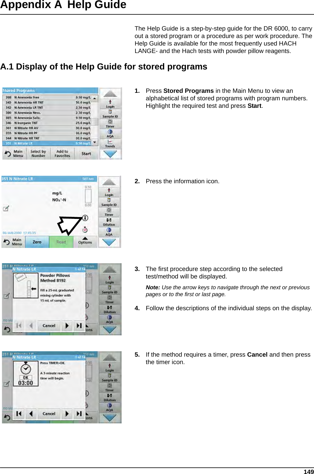 149Appendix A Help GuideThe Help Guide is a step-by-step guide for the DR 6000, to carry out a stored program or a procedure as per work procedure. The Help Guide is available for the most frequently used HACH LANGE- and the Hach tests with powder pillow reagents.A.1 Display of the Help Guide for stored programs1. Press Stored Programs in the Main Menu to view an alphabetical list of stored programs with program numbers. Highlight the required test and press Start.2. Press the information icon.3. The first procedure step according to the selected test/method will be displayed.Note: Use the arrow keys to navigate through the next or previous pages or to the first or last page.4. Follow the descriptions of the individual steps on the display.5. If the method requires a timer, press Cancel and then press the timer icon.