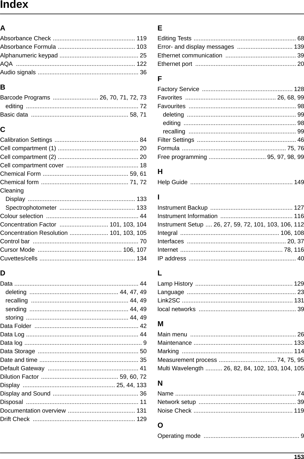 153IndexAAbsorbance Check ................................................. 119Absorbance Formula .............................................. 103Alphanumeric keypad ............................................... 25AQA ....................................................................... 122Audio signals ............................................................ 36BBarcode Programs  ........................... 26, 70, 71, 72, 73editing ................................................................... 72Basic data  .......................................................... 58, 71CCalibration Settings .................................................. 84Cell compartment (1) ................................................ 20Cell compartment (2) ................................................ 20Cell compartment cover  ........................................... 18Chemical Form ................................................... 59, 61Chemical form .................................................... 71, 72CleaningDisplay ................................................................ 133Spectrophotometer ............................................. 133Colour selection  ....................................................... 44Concentration Factor  ............................. 101, 103, 104Concentration Resolution ....................... 101, 103, 105Control bar  ............................................................... 70Cursor Mode  .................................................. 106, 107Cuvettes/cells ......................................................... 134DData .......................................................................... 44deleting  ..................................................... 44, 47, 49recalling .......................................................... 44, 49sending ........................................................... 44, 49storing ............................................................. 44, 49Data Folder  .............................................................. 42Data Log ................................................................... 44Data log ...................................................................... 9Data Storage  ............................................................ 50Date and time ........................................................... 35Default Gateway  ...................................................... 41Dilution Factor .............................................. 59, 60, 72Display  ....................................................... 25, 44, 133Display and Sound ................................................... 36Disposal ................................................................... 11Documentation overview ........................................ 131Drift Check  ............................................................. 129EEditing Tests ............................................................. 68Error- and display messages  ................................. 139Ethernet communication  .......................................... 39Ethernet port  ............................................................ 20FFactory Service  ...................................................... 128Favorites  ...................................................... 26, 68, 99Favourites ................................................................ 98deleting ................................................................. 99editing ................................................................... 98recalling ................................................................ 99Filter Settings  ........................................................... 46Formula .............................................................. 75, 76Free programming .................................. 95, 97, 98, 99HHelp Guide  ............................................................. 149IInstrument Backup  ................................................. 127Instrument Information  ........................................... 116Instrument Setup .... 26, 27, 59, 72, 101, 103, 106, 112Integral ........................................................... 106, 108Interfaces ........................................................... 20, 37Internet ............................................................. 78, 116IP address ................................................................ 40LLamp History .......................................................... 129Language ................................................................. 23Link2SC .................................................................. 131local networks  .......................................................... 39MMain menu  ............................................................... 26Maintenance ........................................................... 133Marking .................................................................. 114Measurement process .................................. 74, 75, 95Multi Wavelength .......... 26, 82, 84, 102, 103, 104, 105NName ........................................................................ 74Network setup  .......................................................... 39Noise Check ........................................................... 119OOperating mode  ......................................................... 9