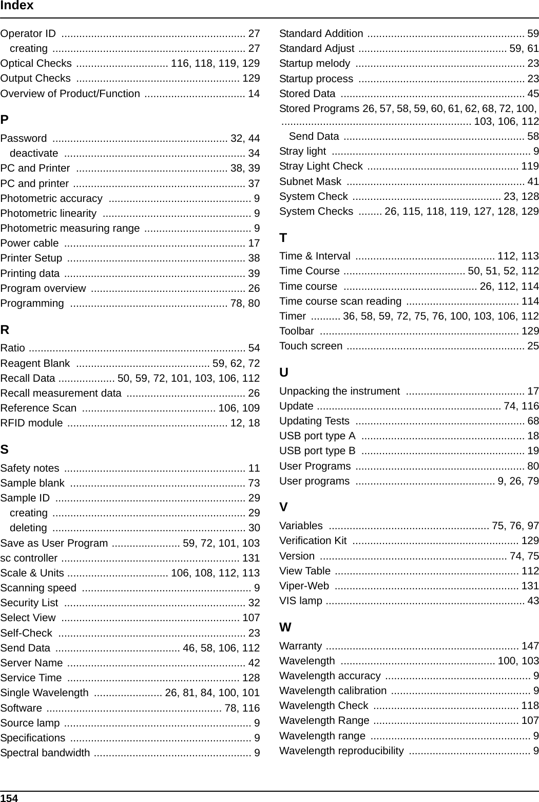 154IndexOperator ID  .............................................................. 27creating ................................................................. 27Optical Checks ............................... 116, 118, 119, 129Output Checks  ....................................................... 129Overview of Product/Function .................................. 14PPassword ........................................................... 32, 44deactivate ............................................................. 34PC and Printer  ................................................... 38, 39PC and printer .......................................................... 37Photometric accuracy  ................................................ 9Photometric linearity  .................................................. 9Photometric measuring range .................................... 9Power cable  ............................................................. 17Printer Setup  ............................................................ 38Printing data ............................................................. 39Program overview  .................................................... 26Programming ..................................................... 78, 80RRatio ......................................................................... 54Reagent Blank  ............................................. 59, 62, 72Recall Data ................... 50, 59, 72, 101, 103, 106, 112Recall measurement data  ........................................ 26Reference Scan  ............................................. 106, 109RFID module ...................................................... 12, 18SSafety notes  ............................................................. 11Sample blank  ........................................................... 73Sample ID  ................................................................ 29creating ................................................................. 29deleting ................................................................. 30Save as User Program ....................... 59, 72, 101, 103sc controller ............................................................ 131Scale &amp; Units .................................. 106, 108, 112, 113Scanning speed  ......................................................... 9Security List  ............................................................. 32Select View  ............................................................ 107Self-Check ............................................................... 23Send Data  .......................................... 46, 58, 106, 112Server Name ............................................................ 42Service Time  .......................................................... 128Single Wavelength  ....................... 26, 81, 84, 100, 101Software ........................................................... 78, 116Source lamp ............................................................... 9Specifications ............................................................. 9Spectral bandwidth ..................................................... 9Standard Addition ..................................................... 59Standard Adjust .................................................. 59, 61Startup melody  ......................................................... 23Startup process  ........................................................ 23Stored Data  .............................................................. 45Stored Programs 26, 57, 58, 59, 60, 61, 62, 68, 72, 100, ................................................................ 103, 106, 112Send Data ............................................................. 58Stray light  ................................................................... 9Stray Light Check ................................................... 119Subnet Mask  ............................................................ 41System Check .................................................. 23, 128System Checks  ........ 26, 115, 118, 119, 127, 128, 129TTime &amp; Interval  ............................................... 112, 113Time Course ......................................... 50, 51, 52, 112Time course  ............................................. 26, 112, 114Time course scan reading ...................................... 114Timer  .......... 36, 58, 59, 72, 75, 76, 100, 103, 106, 112Toolbar ................................................................... 129Touch screen ............................................................ 25UUnpacking the instrument  ........................................ 17Update .............................................................. 74, 116Updating Tests  ......................................................... 68USB port type A  ....................................................... 18USB port type B  ....................................................... 19User Programs ......................................................... 80User programs  ............................................... 9, 26, 79VVariables ...................................................... 75, 76, 97Verification Kit  ........................................................ 129Version ............................................................... 74, 75View Table .............................................................. 112Viper-Web .............................................................. 131VIS lamp ................................................................... 43WWarranty ................................................................. 147Wavelength .................................................... 100, 103Wavelength accuracy ................................................. 9Wavelength calibration ............................................... 9Wavelength Check  ................................................. 118Wavelength Range ................................................. 107Wavelength range  ...................................................... 9Wavelength reproducibility  ......................................... 9