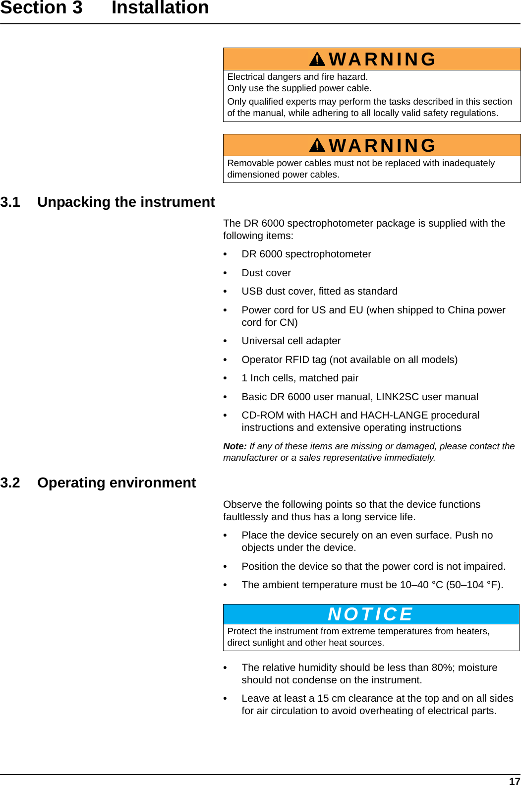 17Section 3 Installation3.1 Unpacking the instrumentThe DR 6000 spectrophotometer package is supplied with the following items:•DR 6000 spectrophotometer•Dust cover•USB dust cover, fitted as standard•Power cord for US and EU (when shipped to China power cord for CN)•Universal cell adapter•Operator RFID tag (not available on all models)•1 Inch cells, matched pair•Basic DR 6000 user manual, LINK2SC user manual•CD-ROM with HACH and HACH-LANGE procedural instructions and extensive operating instructionsNote: If any of these items are missing or damaged, please contact the manufacturer or a sales representative immediately.3.2 Operating environmentObserve the following points so that the device functions faultlessly and thus has a long service life. •Place the device securely on an even surface. Push no objects under the device.•Position the device so that the power cord is not impaired.•The ambient temperature must be 10–40 °C (50–104 °F).•The relative humidity should be less than 80%; moisture should not condense on the instrument.•Leave at least a 15 cm clearance at the top and on all sides for air circulation to avoid overheating of electrical parts.WARNINGElectrical dangers and fire hazard. Only use the supplied power cable. Only qualified experts may perform the tasks described in this section of the manual, while adhering to all locally valid safety regulations.WARNINGRemovable power cables must not be replaced with inadequately dimensioned power cables.NOTICEProtect the instrument from extreme temperatures from heaters, direct sunlight and other heat sources.