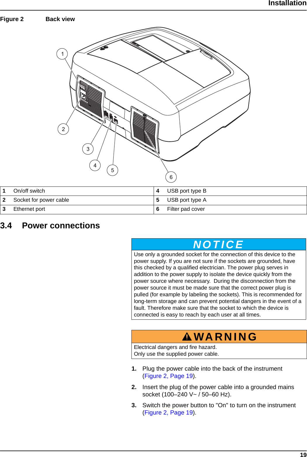 19InstallationFigure 2  Back view  3.4 Power connections1. Plug the power cable into the back of the instrument (Figure 2, Page 19).2. Insert the plug of the power cable into a grounded mains socket (100–240 V~ / 50–60 Hz). 3. Switch the power button to &quot;On&quot; to turn on the instrument (Figure 2, Page 19).1On/off switch  4USB port type B2Socket for power cable  5USB port type A3Ethernet port 6Filter pad coverNOTICEUse only a grounded socket for the connection of this device to the power supply. If you are not sure if the sockets are grounded, have this checked by a qualified electrician. The power plug serves in addition to the power supply to isolate the device quickly from the power source where necessary.  During the disconnection from the power source it must be made sure that the correct power plug is pulled (for example by labeling the sockets). This is recommended for long-term storage and can prevent potential dangers in the event of a fault. Therefore make sure that the socket to which the device is connected is easy to reach by each user at all times.WARNINGElectrical dangers and fire hazard. Only use the supplied power cable.