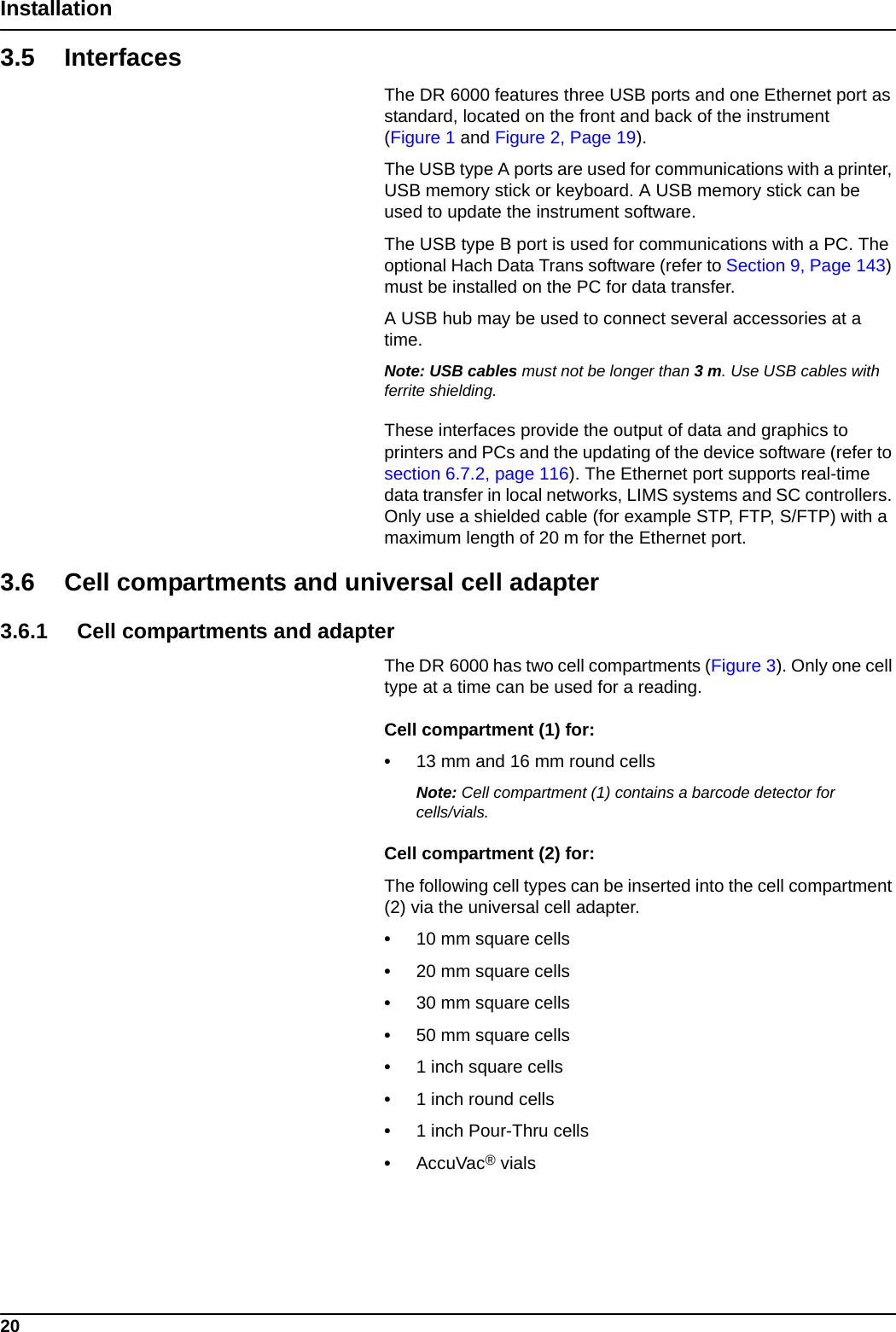 20Installation3.5 InterfacesThe DR 6000 features three USB ports and one Ethernet port as standard, located on the front and back of the instrument (Figure 1 and Figure 2, Page 19). The USB type A ports are used for communications with a printer, USB memory stick or keyboard. A USB memory stick can be used to update the instrument software.The USB type B port is used for communications with a PC. The optional Hach Data Trans software (refer to Section 9, Page 143) must be installed on the PC for data transfer.A USB hub may be used to connect several accessories at a time.Note: USB cables must not be longer than 3m. Use USB cables with ferrite shielding.These interfaces provide the output of data and graphics to printers and PCs and the updating of the device software (refer to section 6.7.2, page 116). The Ethernet port supports real-time data transfer in local networks, LIMS systems and SC controllers. Only use a shielded cable (for example STP, FTP, S/FTP) with a maximum length of 20 m for the Ethernet port.3.6 Cell compartments and universal cell adapter3.6.1 Cell compartments and adapterThe DR 6000 has two cell compartments (Figure 3). Only one cell type at a time can be used for a reading.Cell compartment (1) for:•13 mm and 16 mm round cellsNote: Cell compartment (1) contains a barcode detector for cells/vials.Cell compartment (2) for:The following cell types can be inserted into the cell compartment (2) via the universal cell adapter.•10 mm square cells•20 mm square cells•30 mm square cells•50 mm square cells•1 inch square cells•1 inch round cells•1 inch Pour-Thru cells•AccuVac® vials
