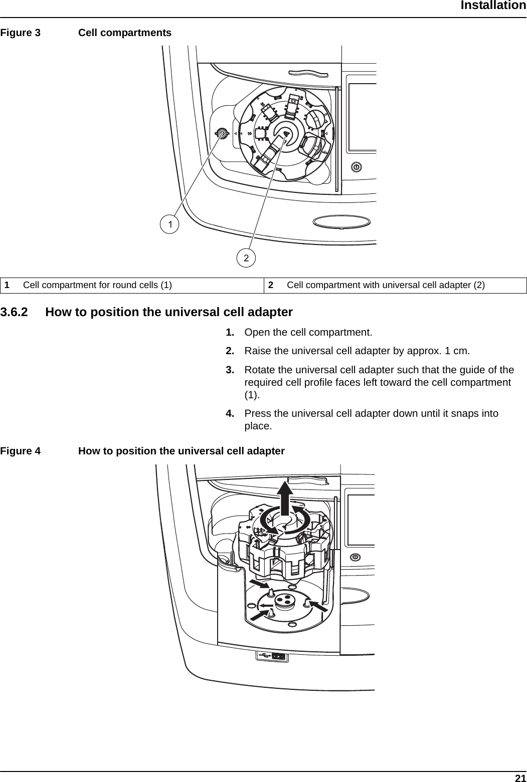 21InstallationFigure 3  Cell compartments  3.6.2 How to position the universal cell adapter1. Open the cell compartment.2. Raise the universal cell adapter by approx. 1 cm.3. Rotate the universal cell adapter such that the guide of the required cell profile faces left toward the cell compartment (1). 4. Press the universal cell adapter down until it snaps into place. Figure 4  How to position the universal cell adapter 1Cell compartment for round cells (1) 2Cell compartment with universal cell adapter (2)