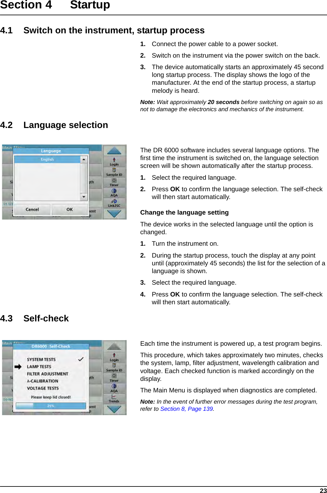 23Section 4 Startup4.1 Switch on the instrument, startup process1. Connect the power cable to a power socket.2. Switch on the instrument via the power switch on the back.3. The device automatically starts an approximately 45 second long startup process. The display shows the logo of the manufacturer. At the end of the startup process, a startup melody is heard.Note: Wait approximately 20 seconds before switching on again so as not to damage the electronics and mechanics of the instrument.4.2 Language selectionThe DR 6000 software includes several language options. The first time the instrument is switched on, the language selection screen will be shown automatically after the startup process.1. Select the required language.2. Press OK to confirm the language selection. The self-check will then start automatically.Change the language settingThe device works in the selected language until the option is changed.1. Turn the instrument on.2. During the startup process, touch the display at any point until (approximately 45 seconds) the list for the selection of a language is shown.3. Select the required language.4. Press OK to confirm the language selection. The self-check will then start automatically.4.3 Self-checkEach time the instrument is powered up, a test program begins.This procedure, which takes approximately two minutes, checks the system, lamp, filter adjustment, wavelength calibration and voltage. Each checked function is marked accordingly on the display.The Main Menu is displayed when diagnostics are completed.Note: In the event of further error messages during the test program, refer to Section 8, Page 139.