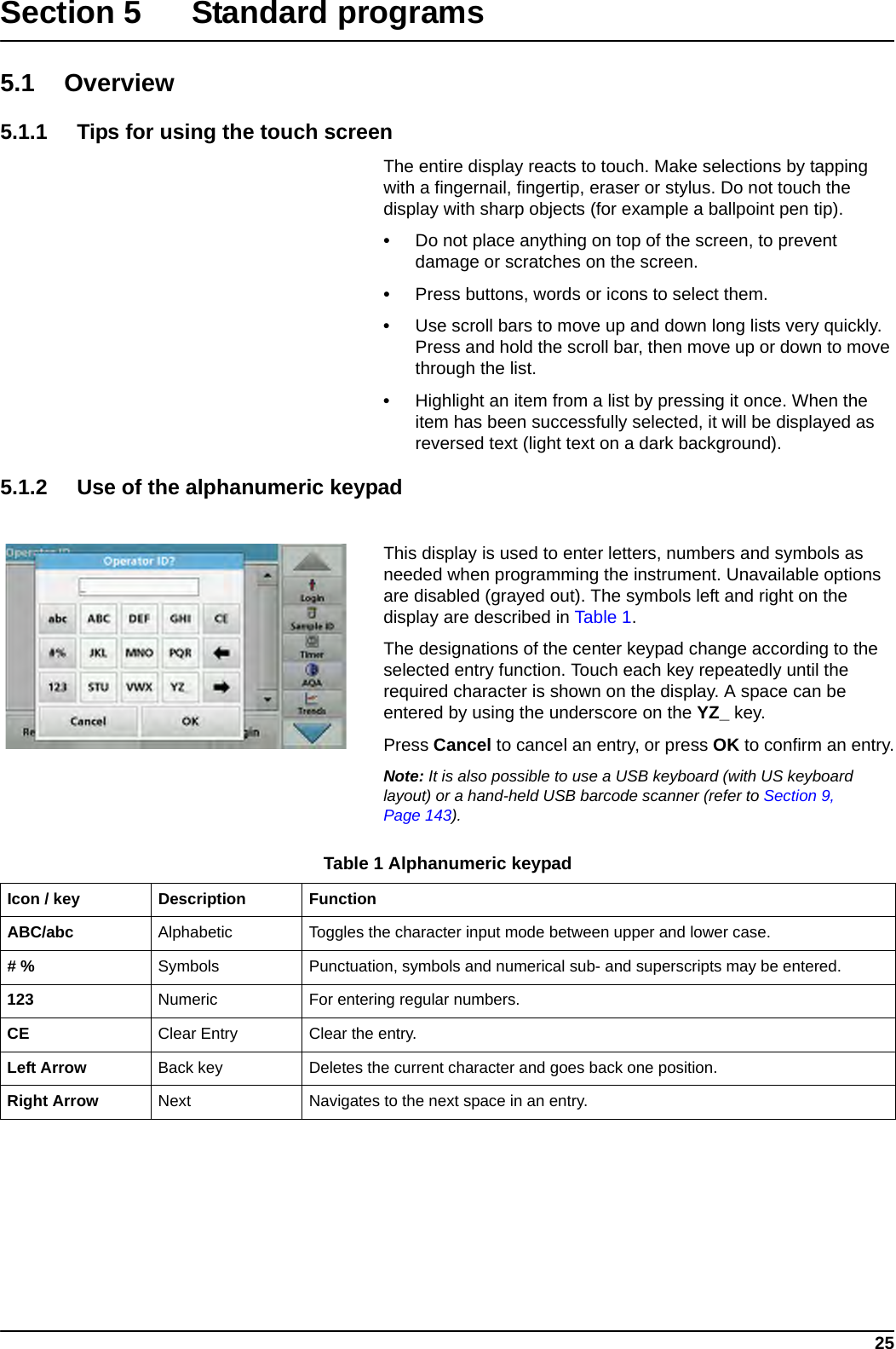 25Section 5 Standard programs5.1 Overview5.1.1 Tips for using the touch screenThe entire display reacts to touch. Make selections by tapping with a fingernail, fingertip, eraser or stylus. Do not touch the display with sharp objects (for example a ballpoint pen tip).•Do not place anything on top of the screen, to prevent damage or scratches on the screen.•Press buttons, words or icons to select them. •Use scroll bars to move up and down long lists very quickly. Press and hold the scroll bar, then move up or down to move through the list. •Highlight an item from a list by pressing it once. When the item has been successfully selected, it will be displayed as reversed text (light text on a dark background).5.1.2 Use of the alphanumeric keypadThis display is used to enter letters, numbers and symbols as needed when programming the instrument. Unavailable options are disabled (grayed out). The symbols left and right on the display are described in Table 1.The designations of the center keypad change according to the selected entry function. Touch each key repeatedly until the required character is shown on the display. A space can be entered by using the underscore on the YZ_ key.Press Cancel to cancel an entry, or press OK to confirm an entry.Note: It is also possible to use a USB keyboard (with US keyboard layout) or a hand-held USB barcode scanner (refer to Section 9, Page 143).Table 1 Alphanumeric keypadIcon / key Description FunctionABC/abc Alphabetic Toggles the character input mode between upper and lower case.# % Symbols Punctuation, symbols and numerical sub- and superscripts may be entered.123 Numeric For entering regular numbers.CE Clear Entry Clear the entry.Left Arrow Back key Deletes the current character and goes back one position.Right Arrow Next Navigates to the next space in an entry.