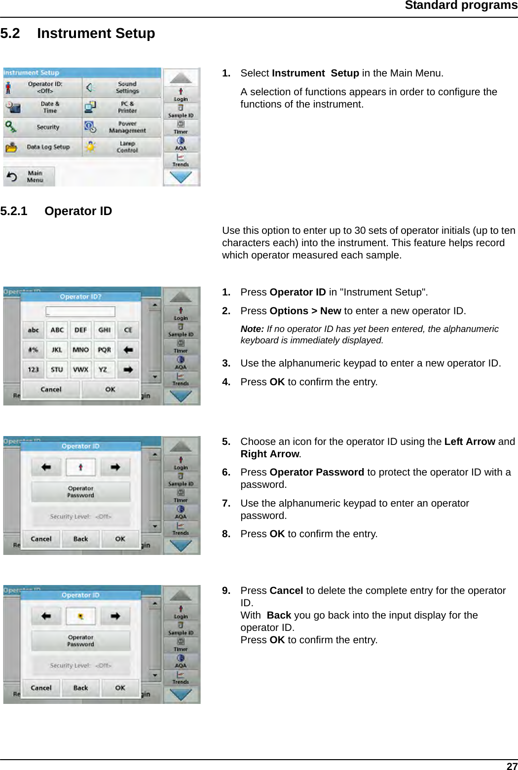 27Standard programs5.2 Instrument Setup1. Select Instrument Setup in the Main Menu.A selection of functions appears in order to configure the functions of the instrument.5.2.1 Operator IDUse this option to enter up to 30 sets of operator initials (up to ten characters each) into the instrument. This feature helps record which operator measured each sample.1. Press Operator ID in &quot;Instrument Setup&quot;.2. Press Options &gt; New to enter a new operator ID. Note: If no operator ID has yet been entered, the alphanumeric keyboard is immediately displayed.3. Use the alphanumeric keypad to enter a new operator ID.4. Press OK to confirm the entry.5. Choose an icon for the operator ID using the Left Arrow and Right Arrow.6. Press Operator Password to protect the operator ID with a password.7. Use the alphanumeric keypad to enter an operator password.8. Press OK to confirm the entry.9. Press Cancel to delete the complete entry for the operator ID. With  Back you go back into the input display for the operator ID. Press OK to confirm the entry.