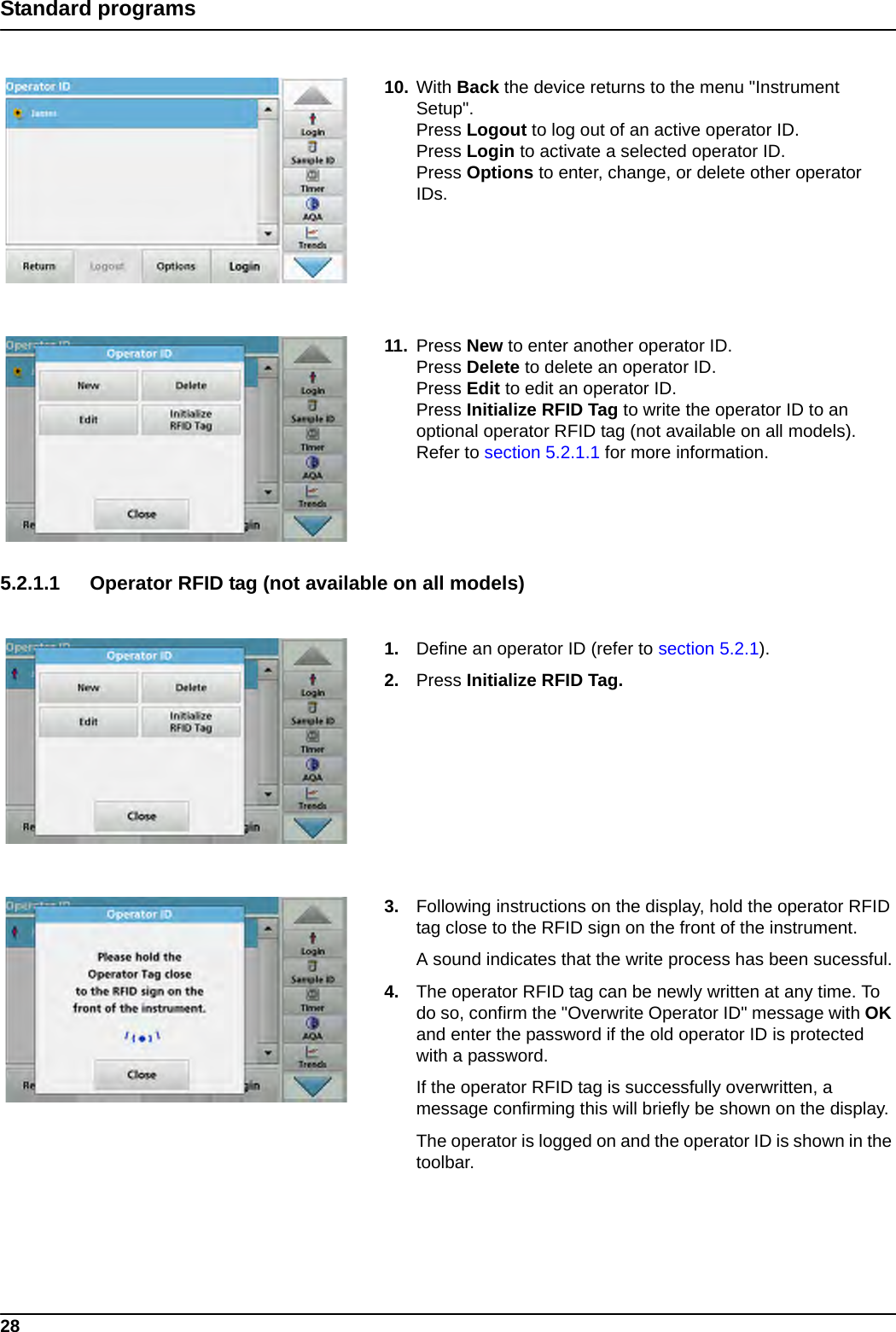 28Standard programs10. With Back the device returns to the menu &quot;Instrument Setup&quot;.Press Logout to log out of an active operator ID.Press Login to activate a selected operator ID.Press Options to enter, change, or delete other operator IDs.11. Press New to enter another operator ID.Press Delete to delete an operator ID.Press Edit to edit an operator ID.Press Initialize RFID Tag to write the operator ID to an optional operator RFID tag (not available on all models). Refer to section 5.2.1.1 for more information.5.2.1.1 Operator RFID tag (not available on all models) 1. Define an operator ID (refer to section 5.2.1).2. Press Initialize RFID Tag. 3. Following instructions on the display, hold the operator RFID tag close to the RFID sign on the front of the instrument.A sound indicates that the write process has been sucessful.4. The operator RFID tag can be newly written at any time. To do so, confirm the &quot;Overwrite Operator ID&quot; message with OK and enter the password if the old operator ID is protected with a password.If the operator RFID tag is successfully overwritten, a message confirming this will briefly be shown on the display.The operator is logged on and the operator ID is shown in the toolbar.