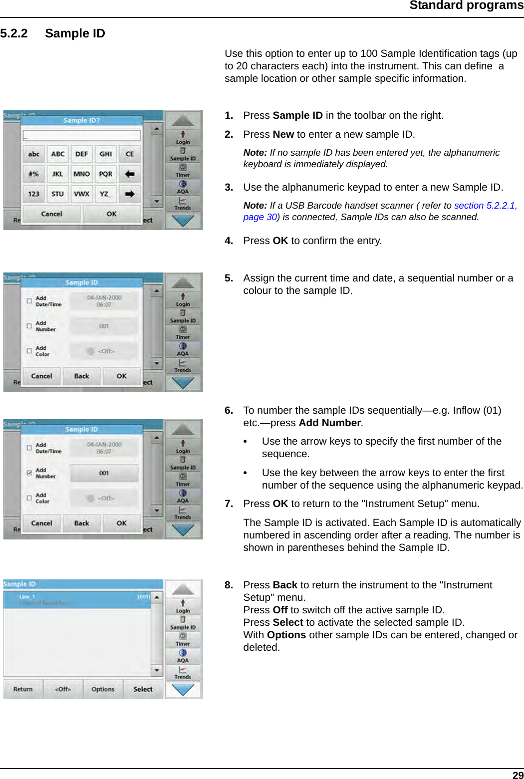 29Standard programs5.2.2 Sample IDUse this option to enter up to 100 Sample Identification tags (up to 20 characters each) into the instrument. This can define  a sample location or other sample specific information.1. Press Sample ID in the toolbar on the right.2. Press New to enter a new sample ID.Note: If no sample ID has been entered yet, the alphanumeric keyboard is immediately displayed.3. Use the alphanumeric keypad to enter a new Sample ID.Note: If a USB Barcode handset scanner ( refer to section 5.2.2.1, page 30) is connected, Sample IDs can also be scanned.4. Press OK to confirm the entry.5. Assign the current time and date, a sequential number or a colour to the sample ID.6. To number the sample IDs sequentially—e.g. Inflow (01) etc.—press Add Number. •Use the arrow keys to specify the first number of the sequence.•Use the key between the arrow keys to enter the first number of the sequence using the alphanumeric keypad.7. Press OK to return to the &quot;Instrument Setup&quot; menu. The Sample ID is activated. Each Sample ID is automatically numbered in ascending order after a reading. The number is shown in parentheses behind the Sample ID.8. Press Back to return the instrument to the &quot;Instrument Setup&quot; menu.Press Off to switch off the active sample ID.Press Select to activate the selected sample ID.With Options other sample IDs can be entered, changed or deleted.