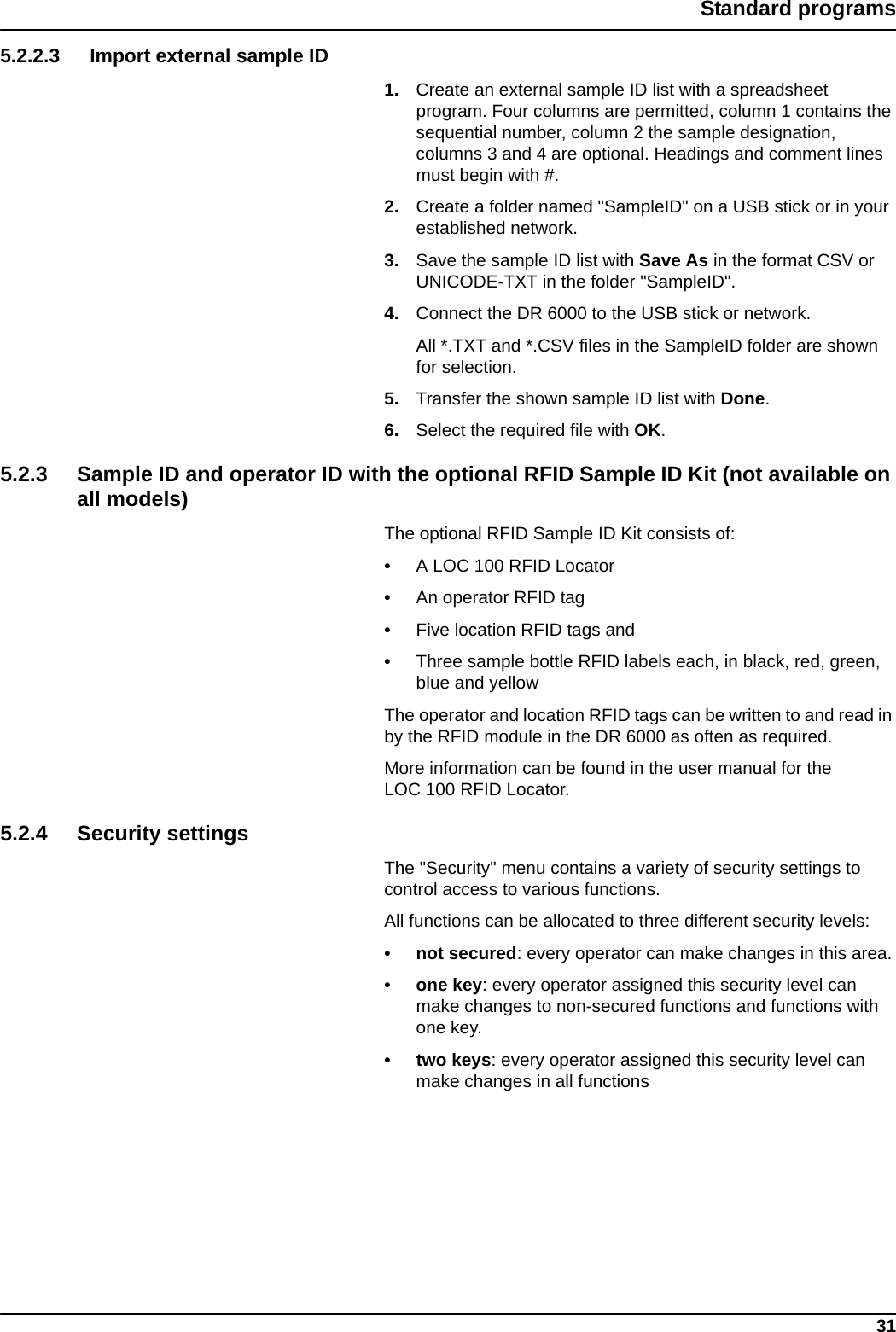 31Standard programs5.2.2.3 Import external sample ID1. Create an external sample ID list with a spreadsheet program. Four columns are permitted, column 1 contains the sequential number, column 2 the sample designation, columns 3 and 4 are optional. Headings and comment lines must begin with #.2. Create a folder named &quot;SampleID&quot; on a USB stick or in your established network.3. Save the sample ID list with Save As in the format CSV or UNICODE-TXT in the folder &quot;SampleID&quot;.4. Connect the DR 6000 to the USB stick or network.All *.TXT and *.CSV files in the SampleID folder are shown for selection.5. Transfer the shown sample ID list with Done.6. Select the required file with OK.5.2.3 Sample ID and operator ID with the optional RFID Sample ID Kit (not available on all models)The optional RFID Sample ID Kit consists of: •A LOC 100 RFID Locator•An operator RFID tag•Five location RFID tags and •Three sample bottle RFID labels each, in black, red, green, blue and yellowThe operator and location RFID tags can be written to and read in by the RFID module in the DR 6000 as often as required.More information can be found in the user manual for the LOC 100 RFID Locator.5.2.4 Security settingsThe &quot;Security&quot; menu contains a variety of security settings to control access to various functions. All functions can be allocated to three different security levels:• not secured: every operator can make changes in this area.• one key: every operator assigned this security level can make changes to non-secured functions and functions with one key.• two keys: every operator assigned this security level can make changes in all functions