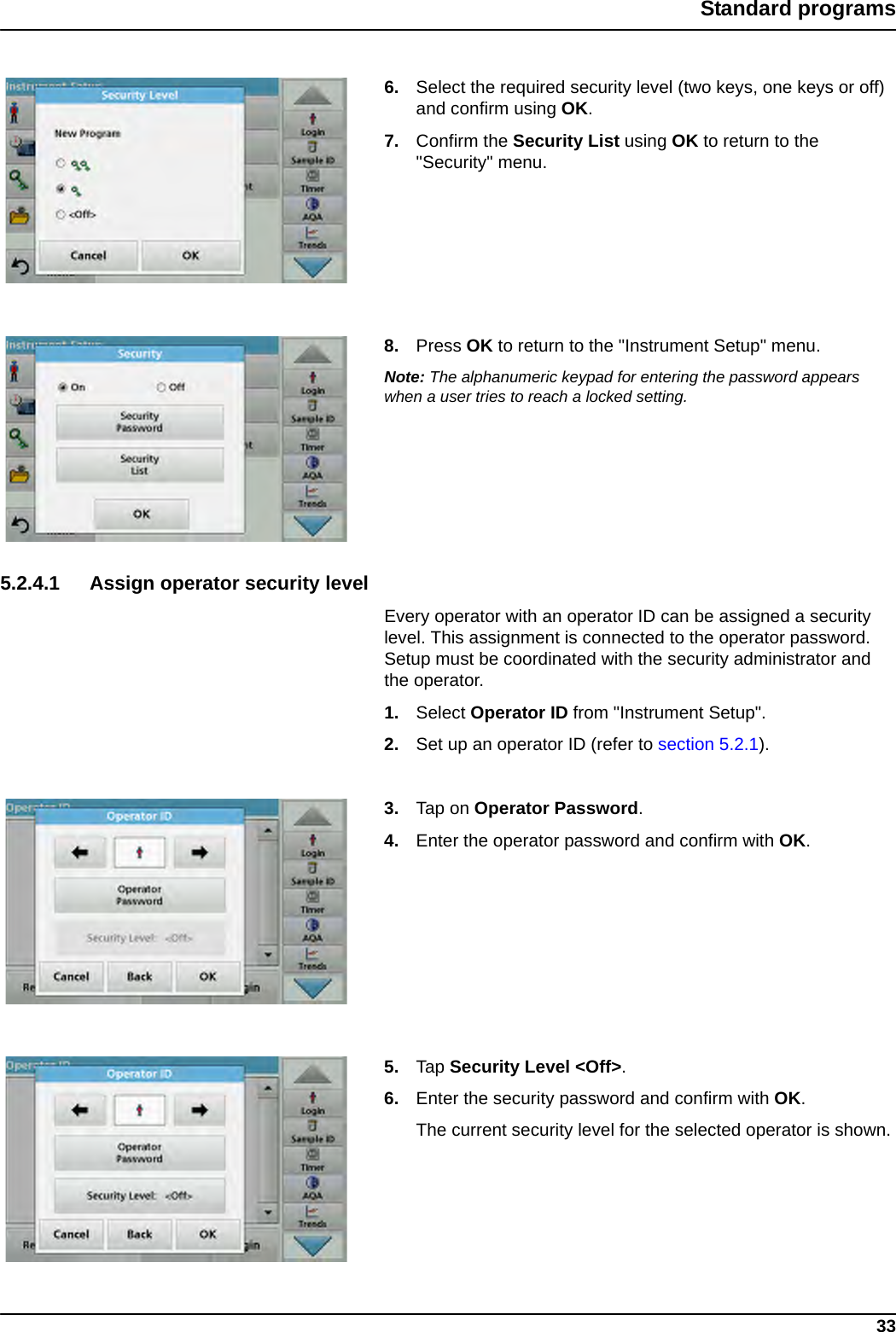 33Standard programs6. Select the required security level (two keys, one keys or off) and confirm using OK. 7. Confirm the Security List using OK to return to the &quot;Security&quot; menu.8. Press OK to return to the &quot;Instrument Setup&quot; menu.Note: The alphanumeric keypad for entering the password appears when a user tries to reach a locked setting.5.2.4.1 Assign operator security levelEvery operator with an operator ID can be assigned a security level. This assignment is connected to the operator password. Setup must be coordinated with the security administrator and the operator.1. Select Operator ID from &quot;Instrument Setup&quot;.2. Set up an operator ID (refer to section 5.2.1).3. Tap on Operator Password.4. Enter the operator password and confirm with OK.5. Tap Security Level &lt;Off&gt;.6. Enter the security password and confirm with OK.The current security level for the selected operator is shown.