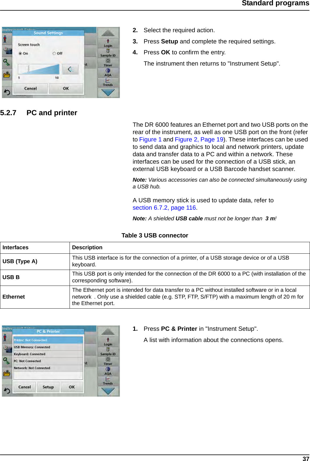 37Standard programs2. Select the required action.3. Press Setup and complete the required settings.4. Press OK to confirm the entry.The instrument then returns to &quot;Instrument Setup&quot;.5.2.7 PC and printerThe DR 6000 features an Ethernet port and two USB ports on the rear of the instrument, as well as one USB port on the front (refer to Figure 1 and Figure 2, Page 19). These interfaces can be used to send data and graphics to local and network printers, update data and transfer data to a PC and within a network. These interfaces can be used for the connection of a USB stick, an external USB keyboard or a USB Barcode handset scanner. Note: Various accessories can also be connected simultaneously using a USB hub.A USB memory stick is used to update data, refer to section 6.7.2, page 116.Note: A shielded USB cable must not be longer than  3m!1. Press PC &amp; Printer in &quot;Instrument Setup&quot;.A list with information about the connections opens.Table 3 USB connectorInterfaces DescriptionUSB (Type A) This USB interface is for the connection of a printer, of a USB storage device or of a USB keyboard. USB B This USB port is only intended for the connection of the DR 6000 to a PC (with installation of the corresponding software).Ethernet The Ethernet port is intended for data transfer to a PC without installed software or in a local network . Only use a shielded cable (e.g. STP, FTP, S/FTP) with a maximum length of 20 m for the Ethernet port.