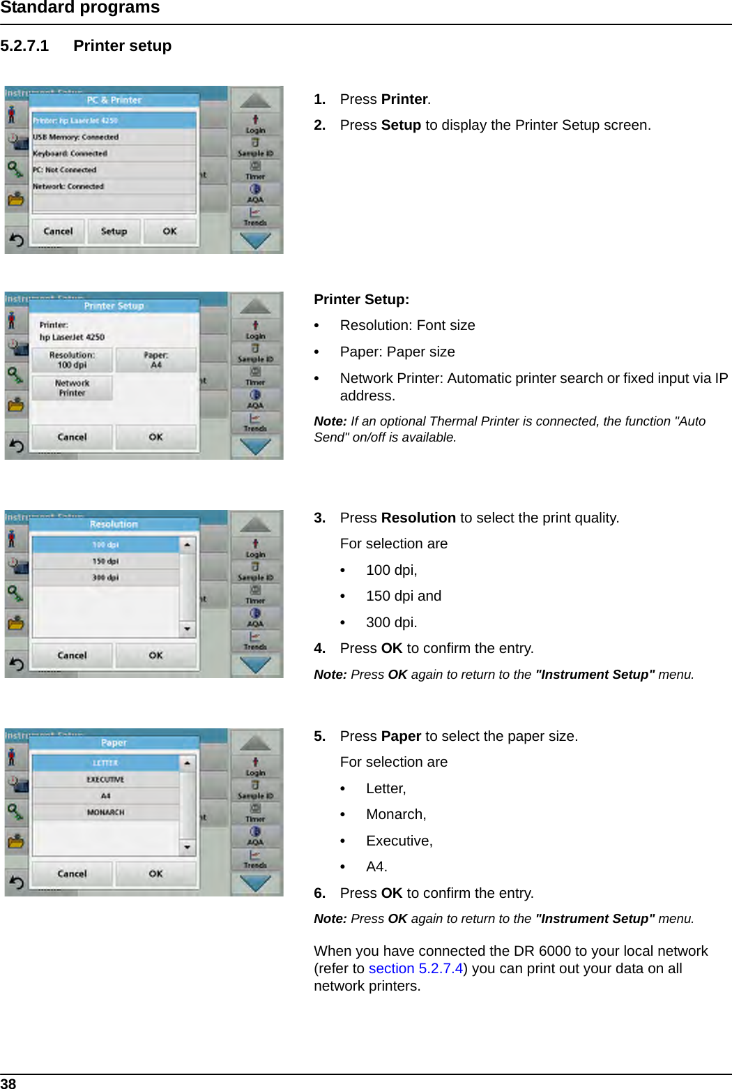 38Standard programs5.2.7.1 Printer setup1. Press Printer.2. Press Setup to display the Printer Setup screen.Printer Setup: •Resolution: Font size•Paper: Paper size•Network Printer: Automatic printer search or fixed input via IP address.Note: If an optional Thermal Printer is connected, the function &quot;Auto Send&quot; on/off is available.3. Press Resolution to select the print quality. For selection are•100 dpi,•150 dpi and•300 dpi.4. Press OK to confirm the entry.Note: Press OK again to return to the &quot;Instrument Setup&quot; menu.5. Press Paper to select the paper size.For selection are•Letter,•Monarch,•Executive,•A4.6. Press OK to confirm the entry.Note: Press OK again to return to the &quot;Instrument Setup&quot; menu.When you have connected the DR 6000 to your local network (refer to section 5.2.7.4) you can print out your data on all network printers.