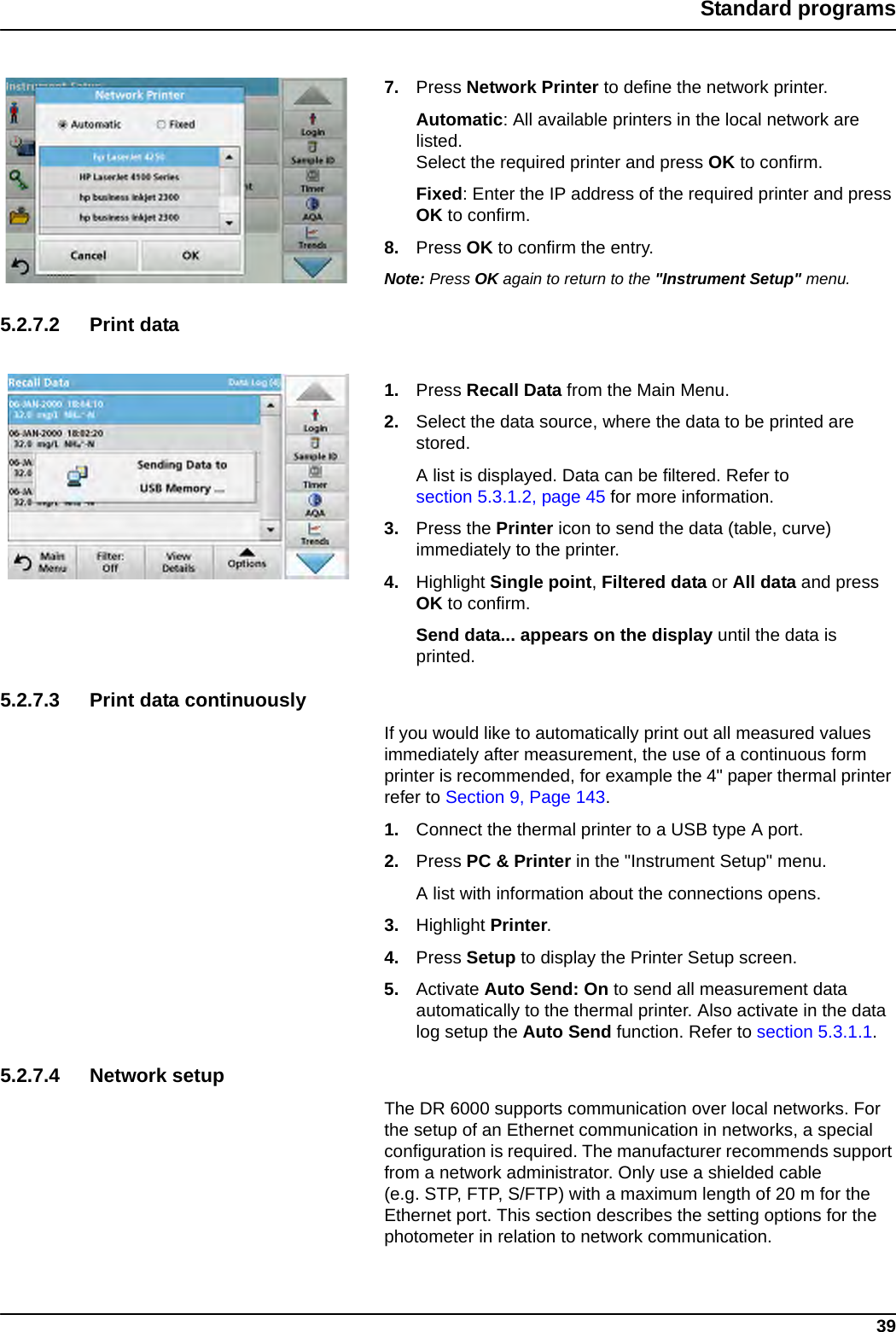 39Standard programs7. Press Network Printer to define the network printer. Automatic: All available printers in the local network are listed. Select the required printer and press OK to confirm.Fixed: Enter the IP address of the required printer and press OK to confirm.8. Press OK to confirm the entry.Note: Press OK again to return to the &quot;Instrument Setup&quot; menu.5.2.7.2 Print data1. Press Recall Data from the Main Menu.2. Select the data source, where the data to be printed are stored.A list is displayed. Data can be filtered. Refer to section 5.3.1.2, page 45 for more information.3. Press the Printer icon to send the data (table, curve) immediately to the printer.4. Highlight Single point, Filtered data or All data and press OK to confirm.Send data... appears on the display until the data is printed.5.2.7.3 Print data continuouslyIf you would like to automatically print out all measured values immediately after measurement, the use of a continuous form printer is recommended, for example the 4&quot; paper thermal printer refer to Section 9, Page 143.1. Connect the thermal printer to a USB type A port.2. Press PC &amp; Printer in the &quot;Instrument Setup&quot; menu.A list with information about the connections opens.3. Highlight Printer.4. Press Setup to display the Printer Setup screen.5. Activate Auto Send: On to send all measurement data automatically to the thermal printer. Also activate in the data log setup the Auto Send function. Refer to section 5.3.1.1.5.2.7.4 Network setupThe DR 6000 supports communication over local networks. For the setup of an Ethernet communication in networks, a special configuration is required. The manufacturer recommends support from a network administrator. Only use a shielded cable (e.g. STP, FTP, S/FTP) with a maximum length of 20 m for the Ethernet port. This section describes the setting options for the photometer in relation to network communication.