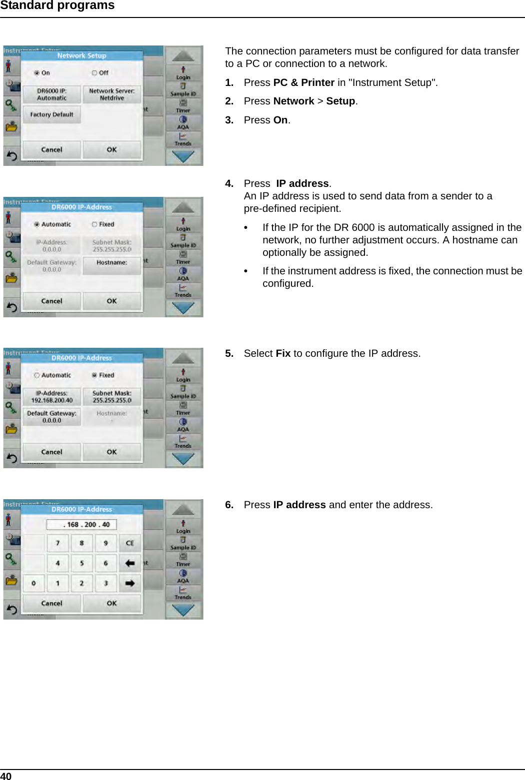 40Standard programs The connection parameters must be configured for data transfer to a PC or connection to a network.1. Press PC &amp; Printer in &quot;Instrument Setup&quot;.2. Press Network &gt; Setup.3. Press On.4. Press  IP address.An IP address is used to send data from a sender to a pre-defined recipient.•If the IP for the DR 6000 is automatically assigned in the network, no further adjustment occurs. A hostname can optionally be assigned.•If the instrument address is fixed, the connection must be configured.5. Select Fix to configure the IP address.6. Press IP address and enter the address.