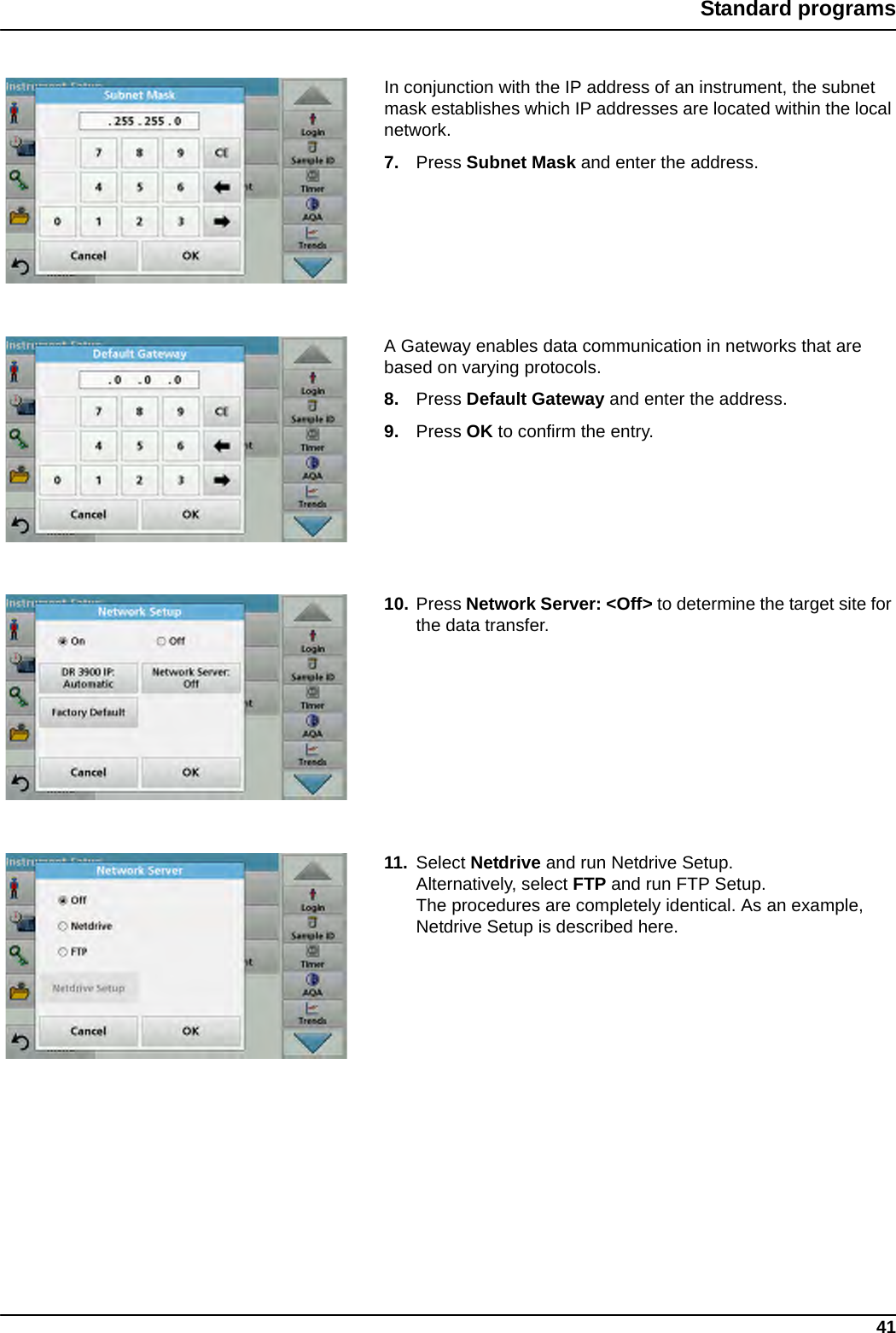 41Standard programsIn conjunction with the IP address of an instrument, the subnet mask establishes which IP addresses are located within the local network.7. Press Subnet Mask and enter the address.A Gateway enables data communication in networks that are based on varying protocols.8. Press Default Gateway and enter the address.9. Press OK to confirm the entry.10. Press Network Server: &lt;Off&gt; to determine the target site for the data transfer.11. Select Netdrive and run Netdrive Setup.Alternatively, select FTP and run FTP Setup.The procedures are completely identical. As an example, Netdrive Setup is described here. 