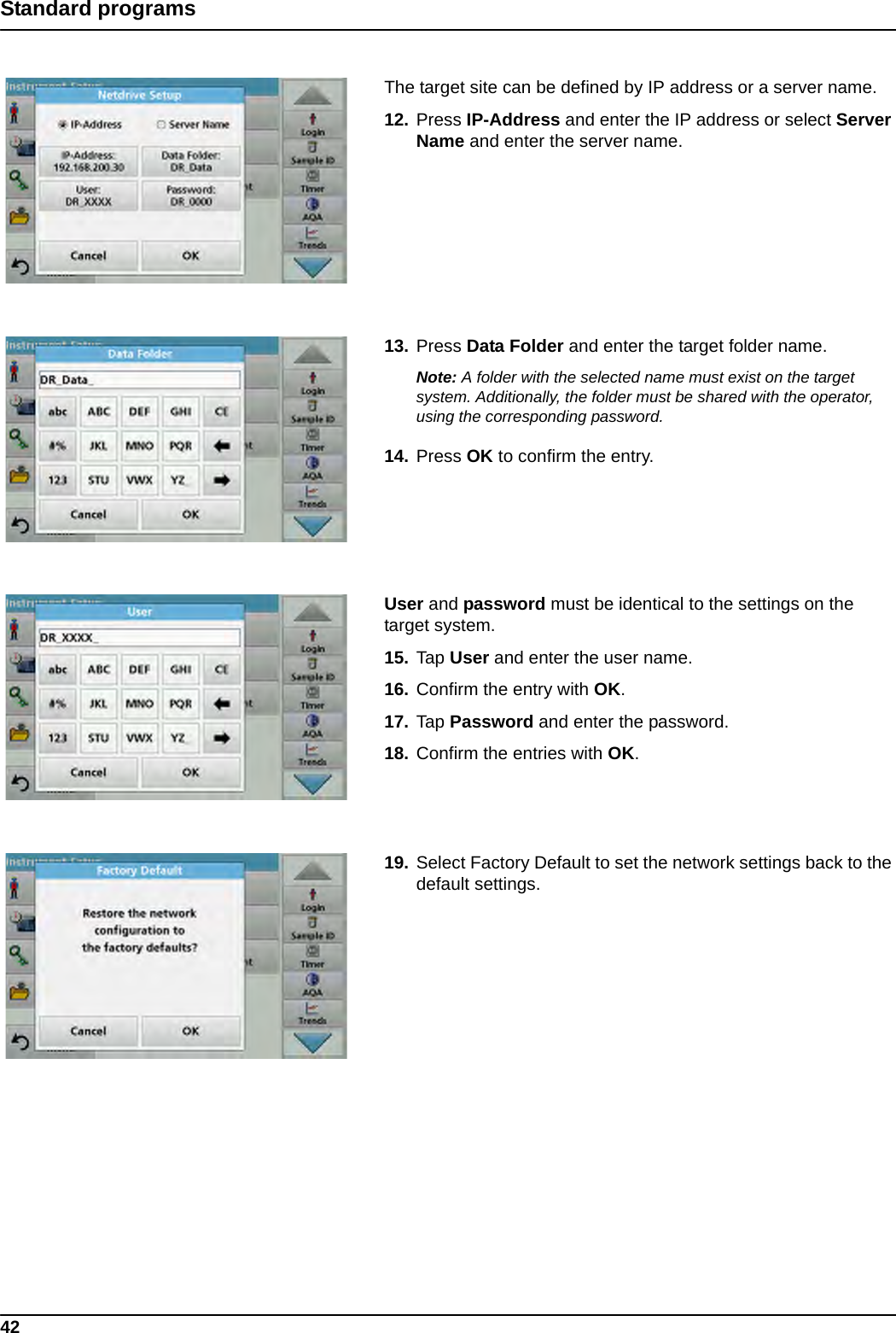 42Standard programsThe target site can be defined by IP address or a server name. 12. Press IP-Address and enter the IP address or select Server Name and enter the server name.13. Press Data Folder and enter the target folder name.Note: A folder with the selected name must exist on the target system. Additionally, the folder must be shared with the operator, using the corresponding password.14. Press OK to confirm the entry.User and password must be identical to the settings on the target system.15. Tap User and enter the user name.16. Confirm the entry with OK.17. Tap Password and enter the password.18. Confirm the entries with OK.19. Select Factory Default to set the network settings back to the default settings.