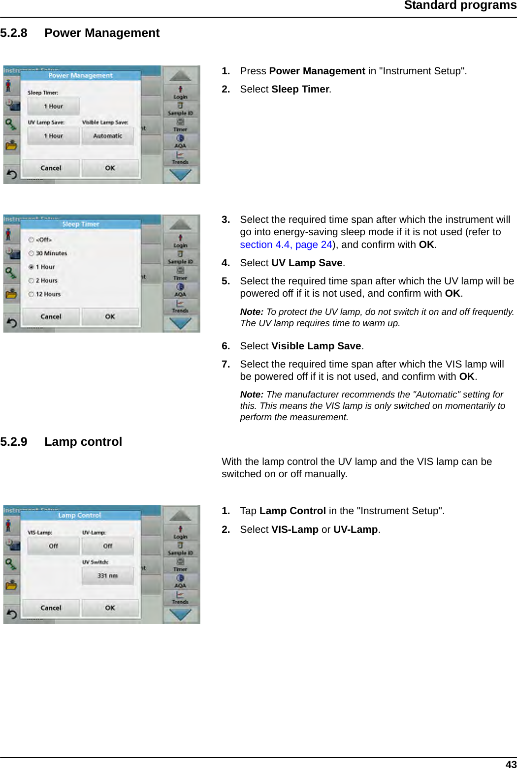 43Standard programs5.2.8 Power Management1. Press Power Management in &quot;Instrument Setup&quot;.2. Select Sleep Timer.3. Select the required time span after which the instrument will go into energy-saving sleep mode if it is not used (refer to section 4.4, page 24), and confirm with OK. 4. Select UV Lamp Save.5. Select the required time span after which the UV lamp will be powered off if it is not used, and confirm with OK. Note: To protect the UV lamp, do not switch it on and off frequently. The UV lamp requires time to warm up.6. Select Visible Lamp Save.7. Select the required time span after which the VIS lamp will be powered off if it is not used, and confirm with OK. Note: The manufacturer recommends the &quot;Automatic&quot; setting for this. This means the VIS lamp is only switched on momentarily to perform the measurement.5.2.9 Lamp controlWith the lamp control the UV lamp and the VIS lamp can be switched on or off manually. 1. Tap Lamp Control in the &quot;Instrument Setup&quot;.2. Select VIS-Lamp or UV-Lamp.