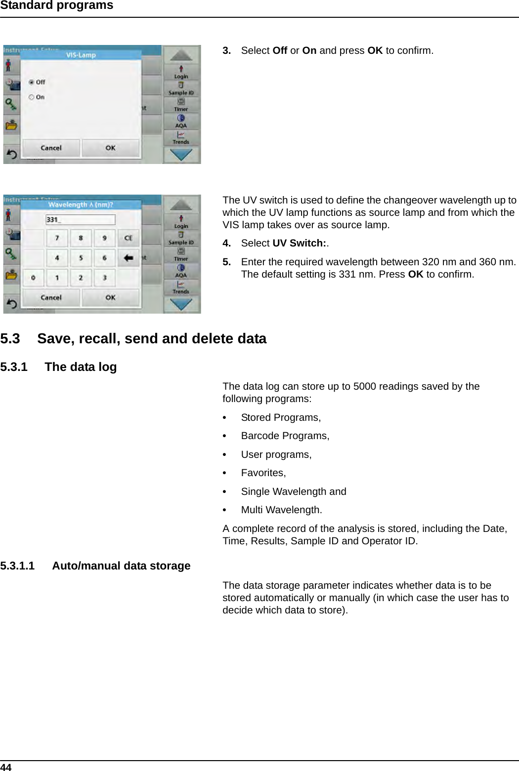 44Standard programs3. Select Off or On and press OK to confirm. The UV switch is used to define the changeover wavelength up to which the UV lamp functions as source lamp and from which the VIS lamp takes over as source lamp.4. Select UV Switch:.5. Enter the required wavelength between 320 nm and 360 nm. The default setting is 331 nm. Press OK to confirm. 5.3 Save, recall, send and delete data 5.3.1 The data logThe data log can store up to 5000 readings saved by the following programs: •Stored Programs, •Barcode Programs, •User programs, •Favorites, •Single Wavelength and •Multi Wavelength. A complete record of the analysis is stored, including the Date, Time, Results, Sample ID and Operator ID.5.3.1.1 Auto/manual data storageThe data storage parameter indicates whether data is to be stored automatically or manually (in which case the user has to decide which data to store).