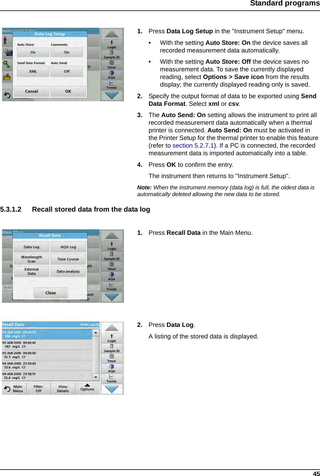 45Standard programs1. Press Data Log Setup in the &quot;Instrument Setup&quot; menu.•With the setting Auto Store: On the device saves all recorded measurement data automatically. •With the setting Auto Store: Off the device saves no measurement data. To save the currently displayed reading, select Options &gt; Save icon from the results display; the currently displayed reading only is saved.2. Specify the output format of data to be exported using Send Data Format. Select xml or csv.3. The Auto Send: On setting allows the instrument to print all recorded measurement data automatically when a thermal printer is connected. Auto Send: On must be activated in the Printer Setup for the thermal printer to enable this feature (refer to section 5.2.7.1). If a PC is connected, the recorded measurement data is imported automatically into a table.4. Press OK to confirm the entry. The instrument then returns to &quot;Instrument Setup&quot;.Note: When the instrument memory (data log) is full, the oldest data is automatically deleted allowing the new data to be stored.5.3.1.2 Recall stored data from the data log1. Press Recall Data in the Main Menu.2. Press Data Log.A listing of the stored data is displayed.