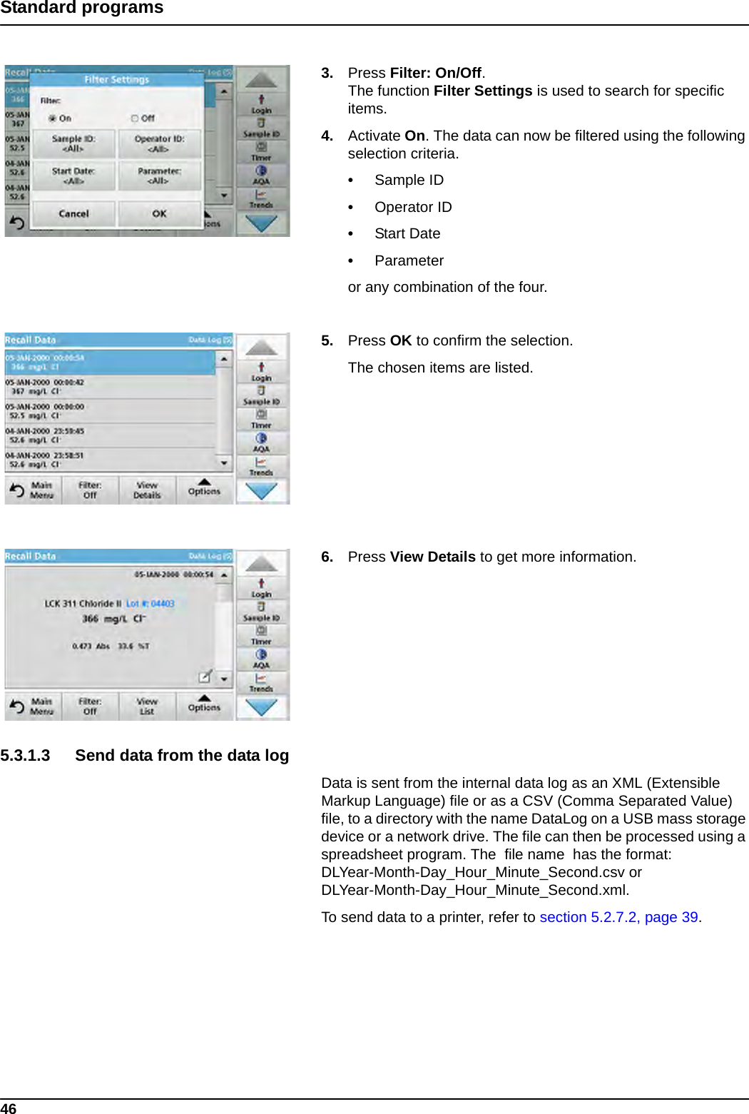 46Standard programs3. Press Filter: On/Off. The function Filter Settings is used to search for specific items.4. Activate On. The data can now be filtered using the following selection criteria.•Sample ID•Operator ID•Start Date•Parameteror any combination of the four.5. Press OK to confirm the selection. The chosen items are listed.6. Press View Details to get more information.5.3.1.3 Send data from the data log Data is sent from the internal data log as an XML (Extensible Markup Language) file or as a CSV (Comma Separated Value) file, to a directory with the name DataLog on a USB mass storage device or a network drive. The file can then be processed using a spreadsheet program. The  file name  has the format: DLYear-Month-Day_Hour_Minute_Second.csv or DLYear-Month-Day_Hour_Minute_Second.xml.To send data to a printer, refer to section 5.2.7.2, page 39.