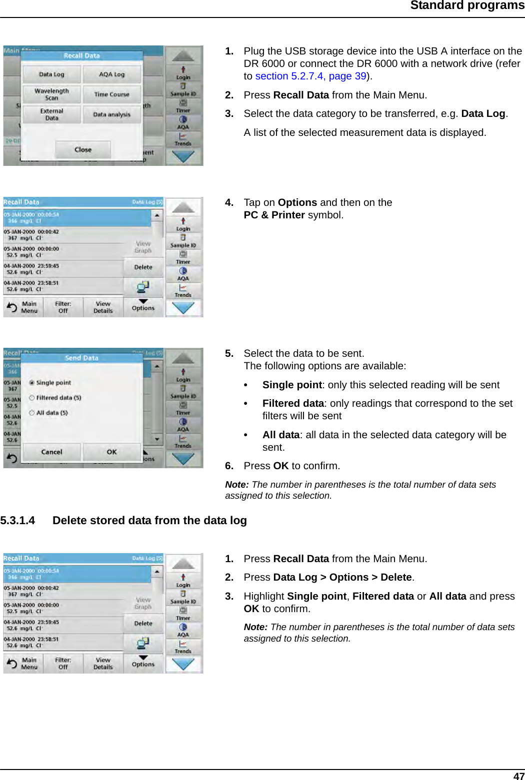 47Standard programs1. Plug the USB storage device into the USB A interface on the DR 6000 or connect the DR 6000 with a network drive (refer to section 5.2.7.4, page 39).2. Press Recall Data from the Main Menu. 3. Select the data category to be transferred, e.g. Data Log. A list of the selected measurement data is displayed.4. Tap on Options and then on the PC &amp; Printer symbol.5. Select the data to be sent.The following options are available:• Single point: only this selected reading will be sent• Filtered data: only readings that correspond to the set filters will be sent•All data: all data in the selected data category will be sent.6. Press OK to confirm.Note: The number in parentheses is the total number of data sets assigned to this selection.5.3.1.4 Delete stored data from the data log1. Press Recall Data from the Main Menu.2. Press Data Log &gt; Options &gt; Delete.3. Highlight Single point, Filtered data or All data and press OK to confirm.Note: The number in parentheses is the total number of data sets assigned to this selection.