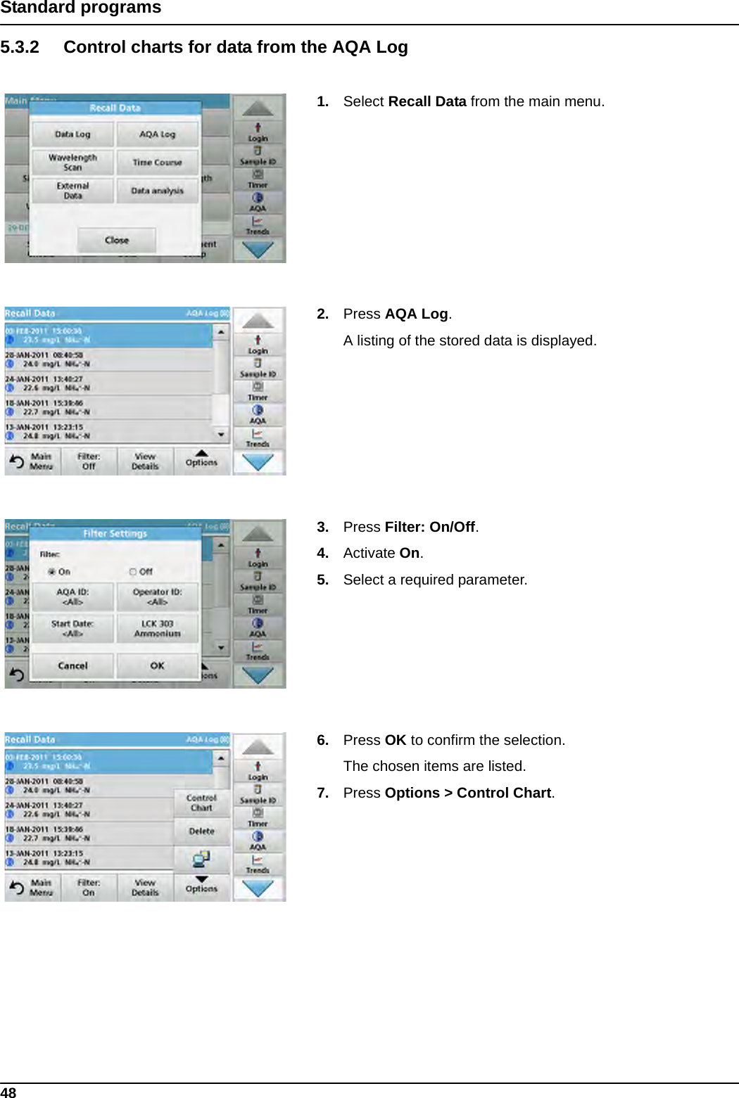 48Standard programs5.3.2 Control charts for data from the AQA Log1. Select Recall Data from the main menu.2. Press AQA Log.A listing of the stored data is displayed.3. Press Filter: On/Off. 4. Activate On. 5. Select a required parameter.6. Press OK to confirm the selection. The chosen items are listed.7. Press Options &gt; Control Chart.