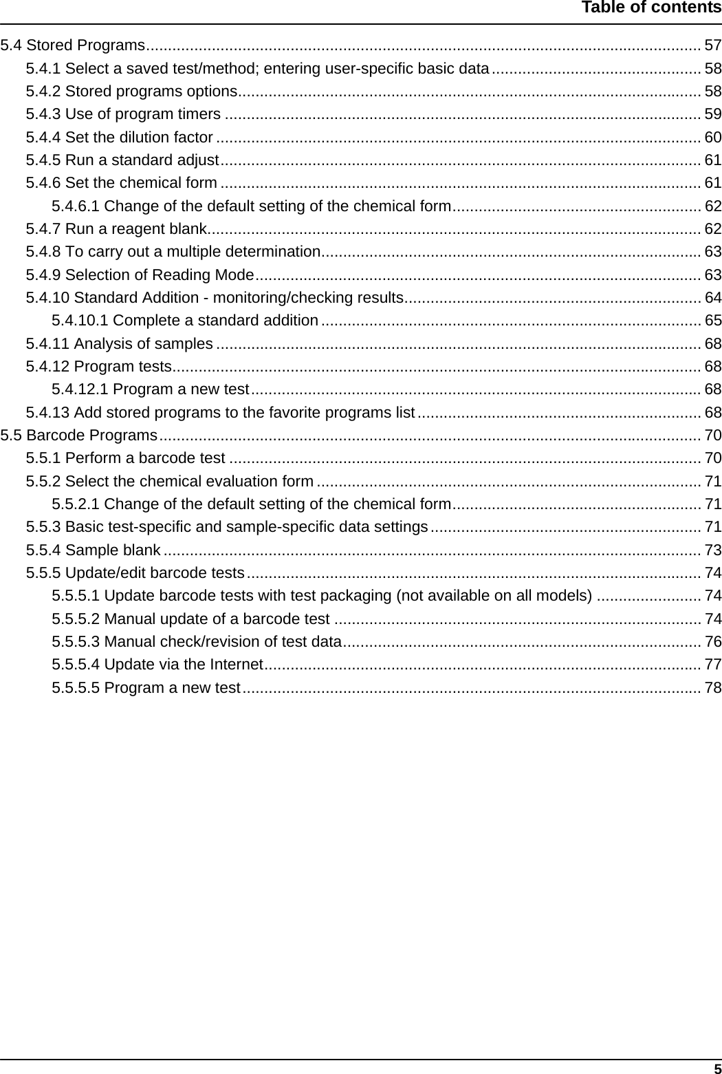 5Table of contents5.4 Stored Programs............................................................................................................................... 575.4.1 Select a saved test/method; entering user-specific basic data................................................ 585.4.2 Stored programs options.......................................................................................................... 585.4.3 Use of program timers ............................................................................................................. 595.4.4 Set the dilution factor ............................................................................................................... 605.4.5 Run a standard adjust.............................................................................................................. 615.4.6 Set the chemical form .............................................................................................................. 615.4.6.1 Change of the default setting of the chemical form......................................................... 625.4.7 Run a reagent blank................................................................................................................. 625.4.8 To carry out a multiple determination....................................................................................... 635.4.9 Selection of Reading Mode...................................................................................................... 635.4.10 Standard Addition - monitoring/checking results.................................................................... 645.4.10.1 Complete a standard addition....................................................................................... 655.4.11 Analysis of samples ............................................................................................................... 685.4.12 Program tests......................................................................................................................... 685.4.12.1 Program a new test....................................................................................................... 685.4.13 Add stored programs to the favorite programs list................................................................. 685.5 Barcode Programs............................................................................................................................ 705.5.1 Perform a barcode test ............................................................................................................ 705.5.2 Select the chemical evaluation form ........................................................................................715.5.2.1 Change of the default setting of the chemical form......................................................... 715.5.3 Basic test-specific and sample-specific data settings.............................................................. 715.5.4 Sample blank ........................................................................................................................... 735.5.5 Update/edit barcode tests........................................................................................................ 745.5.5.1 Update barcode tests with test packaging (not available on all models) ........................ 745.5.5.2 Manual update of a barcode test .................................................................................... 745.5.5.3 Manual check/revision of test data.................................................................................. 765.5.5.4 Update via the Internet.................................................................................................... 775.5.5.5 Program a new test......................................................................................................... 78