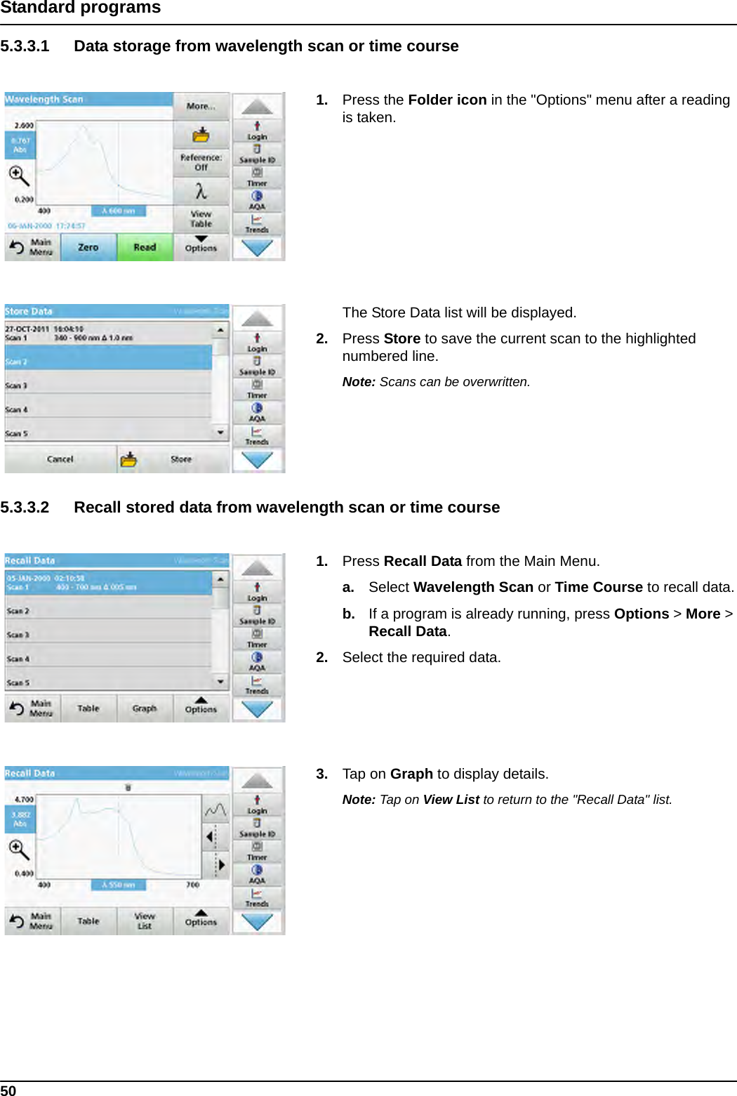 50Standard programs5.3.3.1 Data storage from wavelength scan or time course1. Press the Folder icon in the &quot;Options&quot; menu after a reading is taken.The Store Data list will be displayed.2. Press Store to save the current scan to the highlighted numbered line.  Note: Scans can be overwritten.5.3.3.2 Recall stored data from wavelength scan or time course1. Press Recall Data from the Main Menu.a. Select Wavelength Scan or Time Course to recall data.b. If a program is already running, press Options &gt; More &gt; Recall Data.2. Select the required data.3. Tap on Graph to display details.Note: Tap on View List to return to the &quot;Recall Data&quot; list.