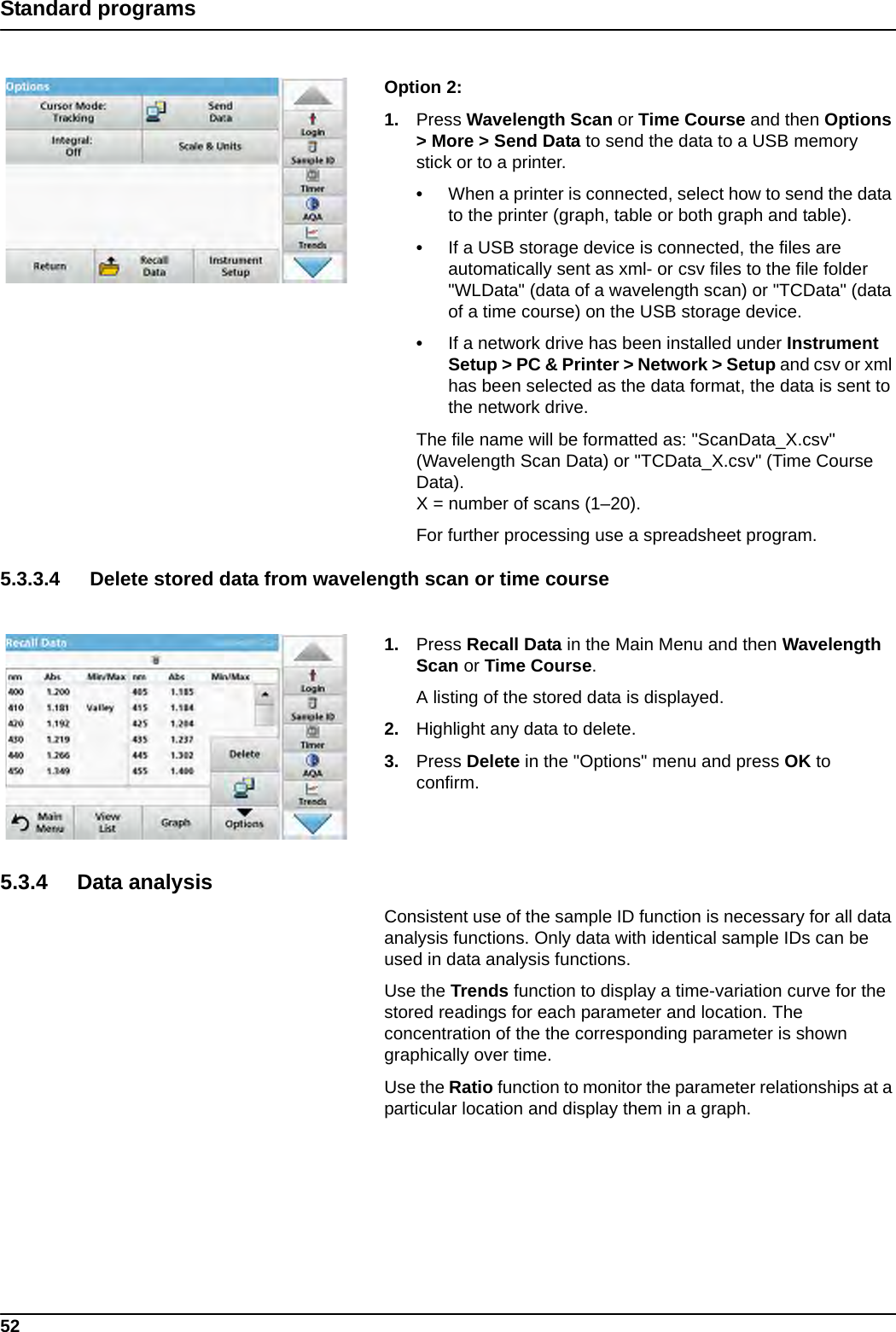 52Standard programsOption 2: 1. Press Wavelength Scan or Time Course and then Options &gt; More &gt; Send Data to send the data to a USB memory stick or to a printer.•When a printer is connected, select how to send the data to the printer (graph, table or both graph and table).•If a USB storage device is connected, the files are automatically sent as xml- or csv files to the file folder &quot;WLData&quot; (data of a wavelength scan) or &quot;TCData&quot; (data of a time course) on the USB storage device.•If a network drive has been installed under Instrument Setup &gt; PC &amp; Printer &gt; Network &gt; Setup and csv or xml has been selected as the data format, the data is sent to the network drive.The file name will be formatted as: &quot;ScanData_X.csv&quot; (Wavelength Scan Data) or &quot;TCData_X.csv&quot; (Time Course Data).X = number of scans (1–20).For further processing use a spreadsheet program.5.3.3.4 Delete stored data from wavelength scan or time course1. Press Recall Data in the Main Menu and then Wavelength Scan or Time Course.A listing of the stored data is displayed.2. Highlight any data to delete.3. Press Delete in the &quot;Options&quot; menu and press OK to confirm.5.3.4 Data analysisConsistent use of the sample ID function is necessary for all data analysis functions. Only data with identical sample IDs can be used in data analysis functions. Use the Trends function to display a time-variation curve for the stored readings for each parameter and location. The concentration of the the corresponding parameter is shown graphically over time. Use the Ratio function to monitor the parameter relationships at a particular location and display them in a graph. 