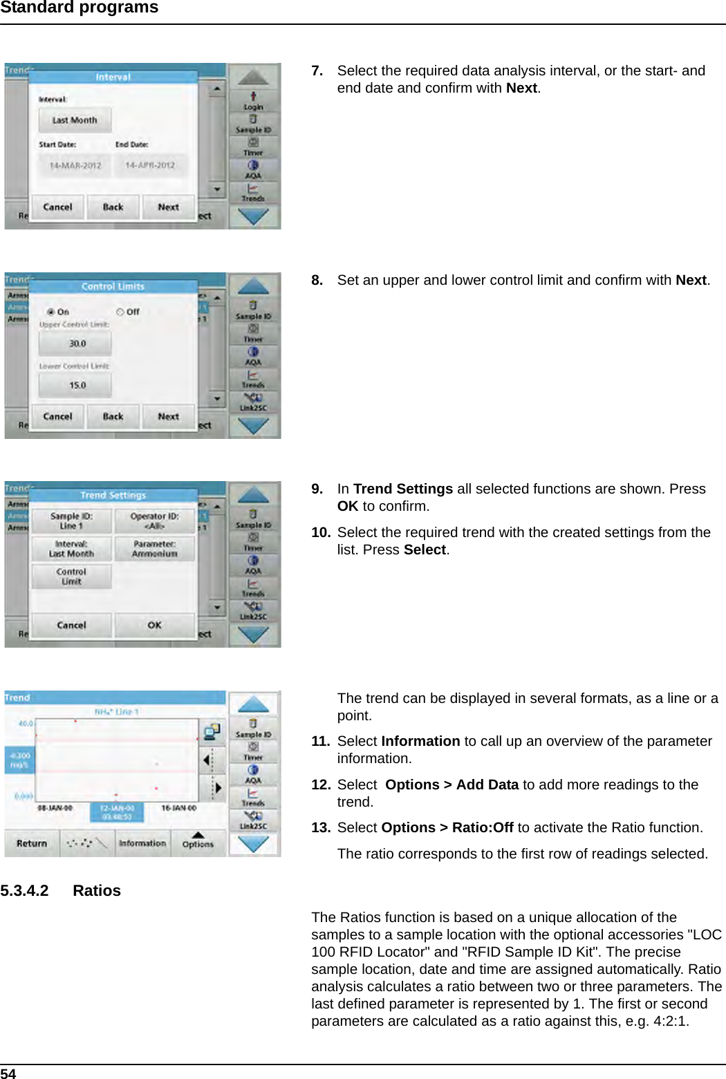 54Standard programs7. Select the required data analysis interval, or the start- and end date and confirm with Next.8. Set an upper and lower control limit and confirm with Next.9. In Trend Settings all selected functions are shown. Press OK to confirm.10. Select the required trend with the created settings from the list. Press Select.The trend can be displayed in several formats, as a line or a point.11. Select Information to call up an overview of the parameter information.12. Select  Options &gt; Add Data to add more readings to the trend.13. Select Options &gt; Ratio:Off to activate the Ratio function. The ratio corresponds to the first row of readings selected.5.3.4.2 RatiosThe Ratios function is based on a unique allocation of the samples to a sample location with the optional accessories &quot;LOC 100 RFID Locator&quot; and &quot;RFID Sample ID Kit&quot;. The precise sample location, date and time are assigned automatically. Ratio analysis calculates a ratio between two or three parameters. The last defined parameter is represented by 1. The first or second parameters are calculated as a ratio against this, e.g. 4:2:1.