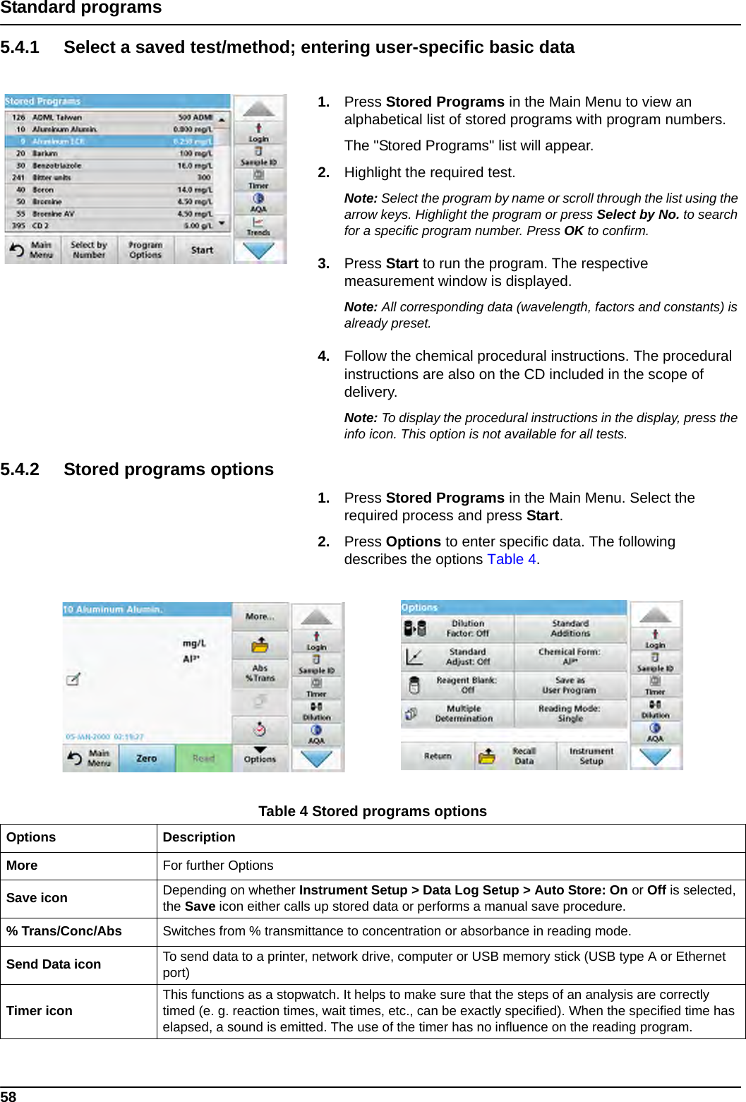 58Standard programs5.4.1 Select a saved test/method; entering user-specific basic data1. Press Stored Programs in the Main Menu to view an alphabetical list of stored programs with program numbers. The &quot;Stored Programs&quot; list will appear.2. Highlight the required test.Note: Select the program by name or scroll through the list using the arrow keys. Highlight the program or press Select by No. to search for a specific program number. Press OK to confirm. 3. Press Start to run the program. The respective measurement window is displayed.Note: All corresponding data (wavelength, factors and constants) is already preset.4. Follow the chemical procedural instructions. The procedural instructions are also on the CD included in the scope of delivery.Note: To display the procedural instructions in the display, press the info icon. This option is not available for all tests.5.4.2 Stored programs options1. Press Stored Programs in the Main Menu. Select the required process and press Start. 2. Press Options to enter specific data. The following describes the options Table 4.Table 4 Stored programs optionsOptions DescriptionMore For further OptionsSave icon  Depending on whether Instrument Setup &gt; Data Log Setup &gt; Auto Store: On or Off is selected, the Save icon either calls up stored data or performs a manual save procedure.% Trans/Conc/Abs Switches from % transmittance to concentration or absorbance in reading mode.Send Data icon  To send data to a printer, network drive, computer or USB memory stick (USB type A or Ethernet port)Timer icon This functions as a stopwatch. It helps to make sure that the steps of an analysis are correctly timed (e. g. reaction times, wait times, etc., can be exactly specified). When the specified time has elapsed, a sound is emitted. The use of the timer has no influence on the reading program.