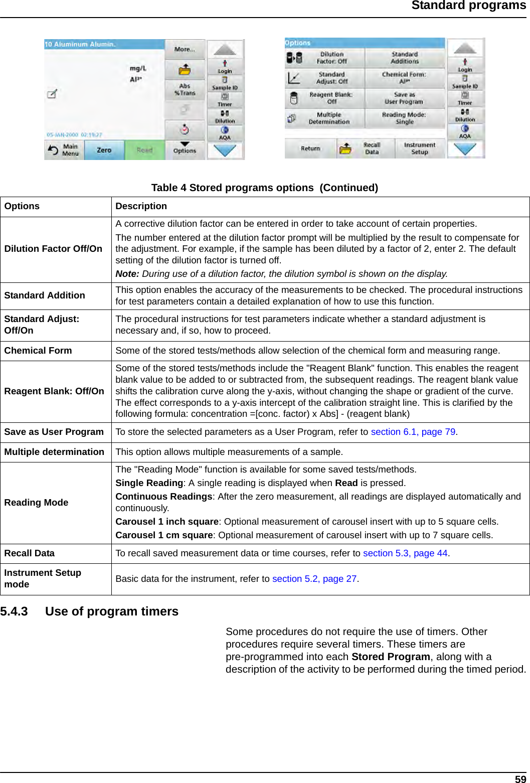 59Standard programs5.4.3 Use of program timersSome procedures do not require the use of timers. Other procedures require several timers. These timers are pre-programmed into each Stored Program, along with a description of the activity to be performed during the timed period.Dilution Factor Off/OnA corrective dilution factor can be entered in order to take account of certain properties.The number entered at the dilution factor prompt will be multiplied by the result to compensate for the adjustment. For example, if the sample has been diluted by a factor of 2, enter 2. The default setting of the dilution factor is turned off.Note: During use of a dilution factor, the dilution symbol is shown on the display.Standard Addition This option enables the accuracy of the measurements to be checked. The procedural instructions for test parameters contain a detailed explanation of how to use this function.Standard Adjust: Off/On The procedural instructions for test parameters indicate whether a standard adjustment is necessary and, if so, how to proceed.Chemical Form Some of the stored tests/methods allow selection of the chemical form and measuring range.Reagent Blank: Off/OnSome of the stored tests/methods include the &quot;Reagent Blank&quot; function. This enables the reagent blank value to be added to or subtracted from, the subsequent readings. The reagent blank value shifts the calibration curve along the y-axis, without changing the shape or gradient of the curve. The effect corresponds to a y-axis intercept of the calibration straight line. This is clarified by the following formula: concentration =[conc. factor) x Abs] - (reagent blank)Save as User Program To store the selected parameters as a User Program, refer to section 6.1, page 79.Multiple determination This option allows multiple measurements of a sample.Reading ModeThe &quot;Reading Mode&quot; function is available for some saved tests/methods. Single Reading: A single reading is displayed when Read is pressed.Continuous Readings: After the zero measurement, all readings are displayed automatically and continuously.Carousel 1 inch square: Optional measurement of carousel insert with up to 5 square cells.Carousel 1 cm square: Optional measurement of carousel insert with up to 7 square cells.Recall Data To recall saved measurement data or time courses, refer to section 5.3, page 44.Instrument Setup mode Basic data for the instrument, refer to section 5.2, page 27.Table 4 Stored programs options  (Continued)Options Description