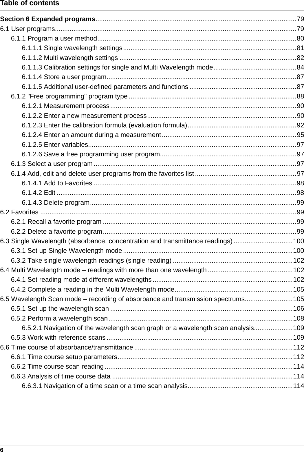 6Table of contentsSection 6 Expanded programs.............................................................................................................796.1 User programs...................................................................................................................................796.1.1 Program a user method............................................................................................................806.1.1.1 Single wavelength settings..............................................................................................816.1.1.2 Multi wavelength settings ................................................................................................826.1.1.3 Calibration settings for single and Multi Wavelength mode.............................................846.1.1.4 Store a user program.......................................................................................................876.1.1.5 Additional user-defined parameters and functions ..........................................................876.1.2 &quot;Free programming&quot; program type ...........................................................................................886.1.2.1 Measurement process.....................................................................................................906.1.2.2 Enter a new measurement process.................................................................................906.1.2.3 Enter the calibration formula (evaluation formula)...........................................................926.1.2.4 Enter an amount during a measurement.........................................................................956.1.2.5 Enter variables.................................................................................................................976.1.2.6 Save a free programming user program..........................................................................976.1.3 Select a user program..............................................................................................................976.1.4 Add, edit and delete user programs from the favorites list.......................................................976.1.4.1 Add to Favorites ..............................................................................................................986.1.4.2 Edit ..................................................................................................................................986.1.4.3 Delete program................................................................................................................996.2 Favorites ...........................................................................................................................................996.2.1 Recall a favorite program .........................................................................................................996.2.2 Delete a favorite program.........................................................................................................996.3 Single Wavelength (absorbance, concentration and transmittance readings) ................................1006.3.1 Set up Single Wavelength mode............................................................................................1006.3.2 Take single wavelength readings (single reading) .................................................................1026.4 Multi Wavelength mode – readings with more than one wavelength ..............................................1026.4.1 Set reading mode at different wavelengths............................................................................1026.4.2 Complete a reading in the Multi Wavelength mode................................................................1056.5 Wavelength Scan mode – recording of absorbance and transmission spectrums..........................1056.5.1 Set up the wavelength scan ...................................................................................................1066.5.2 Perform a wavelength scan....................................................................................................1086.5.2.1 Navigation of the wavelength scan graph or a wavelength scan analysis.....................1096.5.3 Work with reference scans.....................................................................................................1096.6 Time course of absorbance/transmittance......................................................................................1126.6.1 Time course setup parameters...............................................................................................1126.6.2 Time course scan reading......................................................................................................1146.6.3 Analysis of time course data ..................................................................................................1146.6.3.1 Navigation of a time scan or a time scan analysis.........................................................114