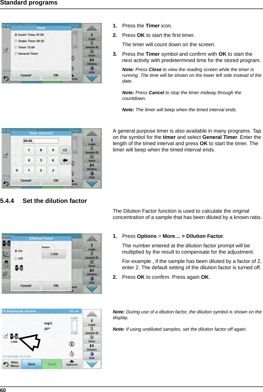 60Standard programs1. Press the Timer icon.2. Press OK to start the first timer.The timer will count down on the screen. 3. Press the Timer symbol and confirm with OK to start the next activity with predetermined time for the stored program.Note: Press Close to view the reading screen while the timer is running. The time will be shown on the lower left side instead of the date.Note: Press Cancel to stop the timer midway through the countdown.Note: The timer will beep when the timed interval ends.A general purpose timer is also available in many programs. Tap on the symbol for the timer and select General Timer. Enter the length of the timed interval and press OK to start the timer. The timer will beep when the timed interval ends.5.4.4 Set the dilution factorThe Dilution Factor function is used to calculate the original concentration of a sample that has been diluted by a known ratio. 1. Press Options &gt; More… &gt; Dilution Factor.The number entered at the dilution factor prompt will be multiplied by the result to compensate for the adjustment. For example , if the sample has been diluted by a factor of 2, enter 2. The default setting of the dilution factor is turned off.2. Press OK to confirm. Press again OK.Note: During use of a dilution factor, the dilution symbol is shown on the display.Note: If using undiluted samples, set the dilution factor off again.