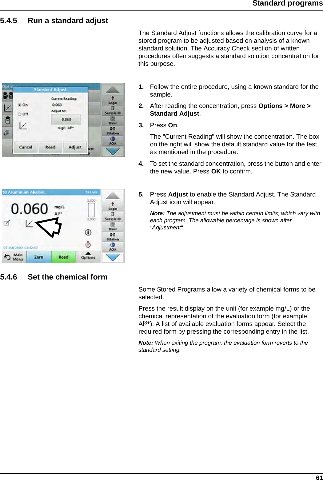 61Standard programs5.4.5 Run a standard adjustThe Standard Adjust functions allows the calibration curve for a stored program to be adjusted based on analysis of a known standard solution. The Accuracy Check section of written procedures often suggests a standard solution concentration for this purpose. 1. Follow the entire procedure, using a known standard for the sample.2. After reading the concentration, press Options &gt; More &gt; Standard Adjust.3. Press On.The &quot;Current Reading&quot; will show the concentration. The box on the right will show the default standard value for the test, as mentioned in the procedure. 4. To set the standard concentration, press the button and enter the new value. Press OK to confirm.5. Press Adjust to enable the Standard Adjust. The Standard Adjust icon will appear.Note: The adjustment must be within certain limits, which vary with each program. The allowable percentage is shown after &quot;Adjustment“.5.4.6 Set the chemical formSome Stored Programs allow a variety of chemical forms to be selected.Press the result display on the unit (for example mg/L) or the chemical representation of the evaluation form (for example Al3+). A list of available evaluation forms appear. Select the required form by pressing the corresponding entry in the list.Note: When exiting the program, the evaluation form reverts to the standard setting.