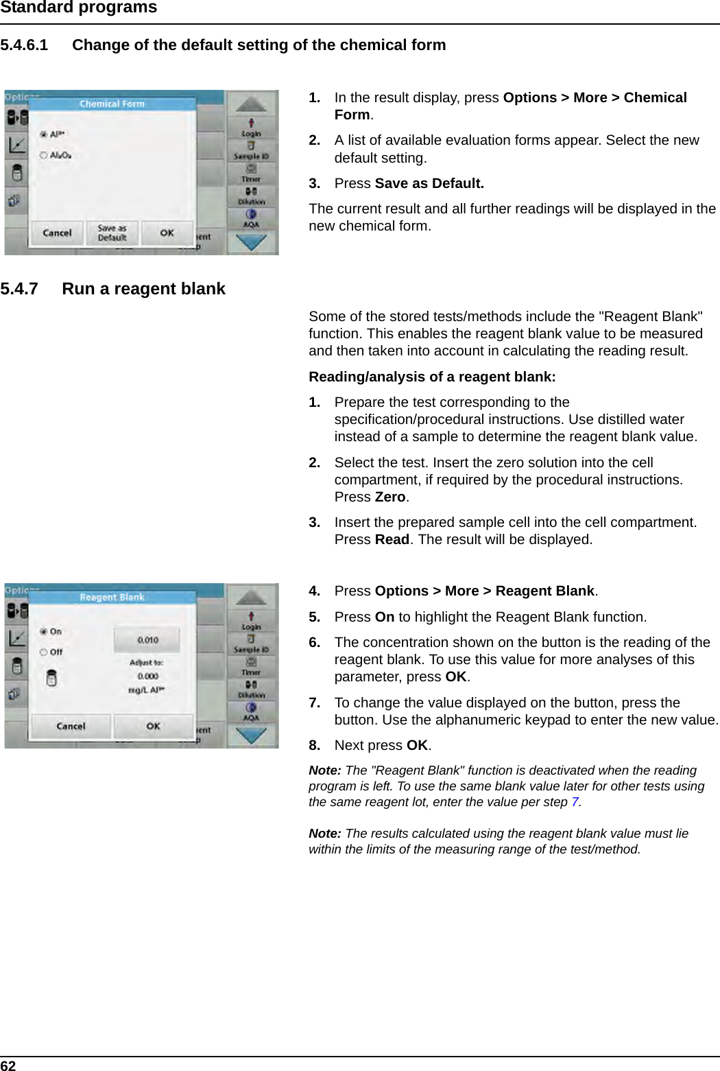 62Standard programs5.4.6.1 Change of the default setting of the chemical form1. In the result display, press Options &gt; More &gt; Chemical Form.2. A list of available evaluation forms appear. Select the new default setting.3. Press Save as Default. The current result and all further readings will be displayed in the new chemical form.5.4.7 Run a reagent blankSome of the stored tests/methods include the &quot;Reagent Blank&quot; function. This enables the reagent blank value to be measured and then taken into account in calculating the reading result.Reading/analysis of a reagent blank: 1. Prepare the test corresponding to the specification/procedural instructions. Use distilled water instead of a sample to determine the reagent blank value.2. Select the test. Insert the zero solution into the cell compartment, if required by the procedural instructions. Press Zero.3. Insert the prepared sample cell into the cell compartment. Press Read. The result will be displayed.4. Press Options &gt; More &gt; Reagent Blank.5. Press On to highlight the Reagent Blank function.6. The concentration shown on the button is the reading of the reagent blank. To use this value for more analyses of this parameter, press OK. 7. To change the value displayed on the button, press the button. Use the alphanumeric keypad to enter the new value.8. Next press OK.Note: The &quot;Reagent Blank&quot; function is deactivated when the reading program is left. To use the same blank value later for other tests using the same reagent lot, enter the value per step 7. Note: The results calculated using the reagent blank value must lie within the limits of the measuring range of the test/method.