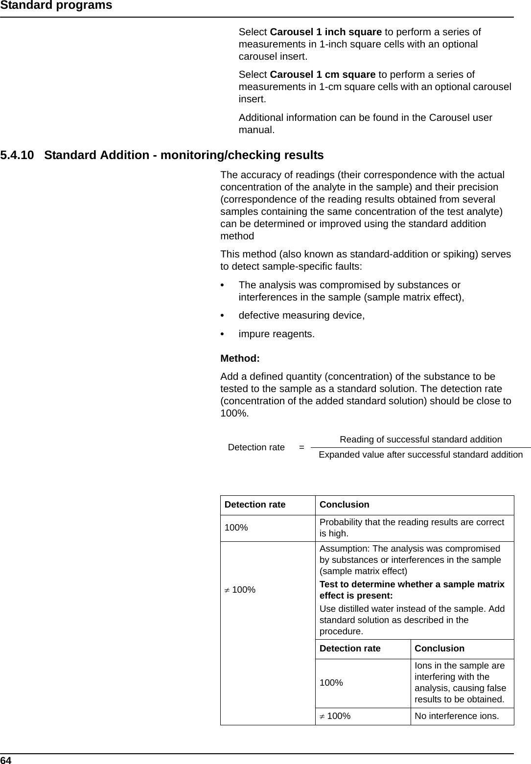 64Standard programsSelect Carousel 1 inch square to perform a series of measurements in 1-inch square cells with an optional carousel insert. Select Carousel 1 cm square to perform a series of measurements in 1-cm square cells with an optional carousel insert. Additional information can be found in the Carousel user manual.5.4.10 Standard Addition - monitoring/checking resultsThe accuracy of readings (their correspondence with the actual concentration of the analyte in the sample) and their precision (correspondence of the reading results obtained from several samples containing the same concentration of the test analyte) can be determined or improved using the standard addition methodThis method (also known as standard-addition or spiking) serves to detect sample-specific faults: •The analysis was compromised by substances or interferences in the sample (sample matrix effect), •defective measuring device, •impure reagents.Method:Add a defined quantity (concentration) of the substance to be tested to the sample as a standard solution. The detection rate (concentration of the added standard solution) should be close to 100%.Detection rate = Reading of successful standard additionExpanded value after successful standard additionDetection rate Conclusion100% Probability that the reading results are correct is high. 100%Assumption: The analysis was compromised by substances or interferences in the sample (sample matrix effect)Test to determine whether a sample matrix effect is present:Use distilled water instead of the sample. Add standard solution as described in the procedure.Detection rate Conclusion100%Ions in the sample are interfering with the analysis, causing false results to be obtained. 100% No interference ions.