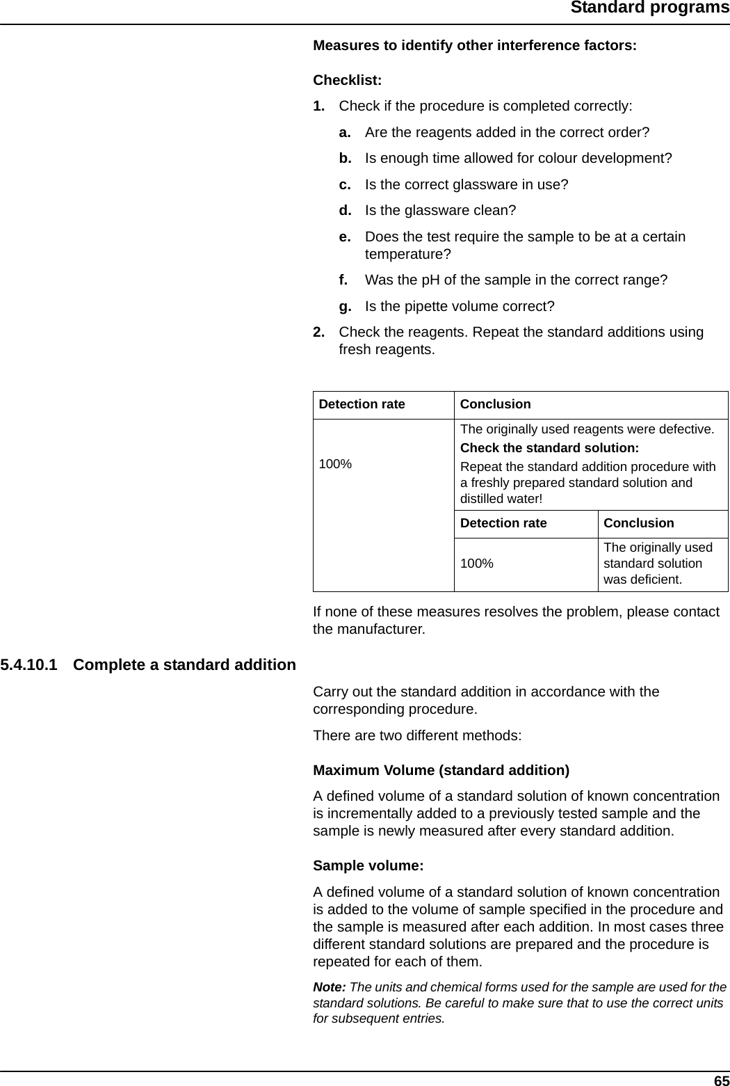 65Standard programsMeasures to identify other interference factors:Checklist:1. Check if the procedure is completed correctly:a. Are the reagents added in the correct order?b. Is enough time allowed for colour development?c. Is the correct glassware in use?d. Is the glassware clean?e. Does the test require the sample to be at a certain temperature?f. Was the pH of the sample in the correct range?g. Is the pipette volume correct?2. Check the reagents. Repeat the standard additions using fresh reagents.If none of these measures resolves the problem, please contact the manufacturer.5.4.10.1 Complete a standard additionCarry out the standard addition in accordance with the corresponding procedure.There are two different methods:Maximum Volume (standard addition)A defined volume of a standard solution of known concentration is incrementally added to a previously tested sample and the sample is newly measured after every standard addition.Sample volume:A defined volume of a standard solution of known concentration is added to the volume of sample specified in the procedure and the sample is measured after each addition. In most cases three different standard solutions are prepared and the procedure is repeated for each of them.Note: The units and chemical forms used for the sample are used for the standard solutions. Be careful to make sure that to use the correct units for subsequent entries.Detection rate Conclusion100%The originally used reagents were defective. Check the standard solution: Repeat the standard addition procedure with a freshly prepared standard solution and distilled water!Detection rate Conclusion100%The originally used standard solution was deficient.