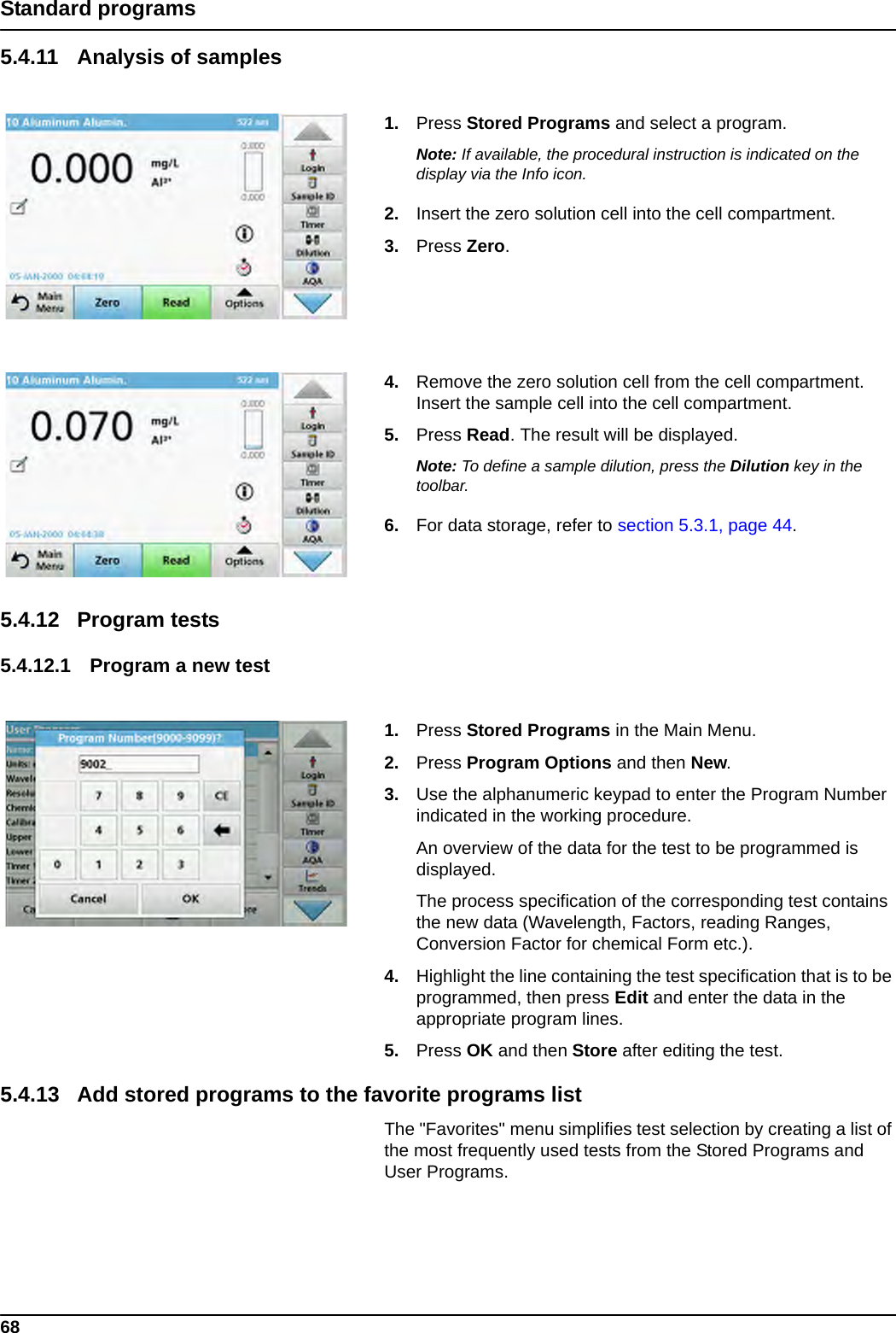 68Standard programs5.4.11 Analysis of samples1. Press Stored Programs and select a program.Note: If available, the procedural instruction is indicated on the display via the Info icon.2. Insert the zero solution cell into the cell compartment.3. Press Zero.4. Remove the zero solution cell from the cell compartment. Insert the sample cell into the cell compartment.5. Press Read. The result will be displayed.Note: To define a sample dilution, press the Dilution key in the toolbar.6. For data storage, refer to section 5.3.1, page 44.5.4.12 Program tests 5.4.12.1 Program a new test 1. Press Stored Programs in the Main Menu.2. Press Program Options and then New.3. Use the alphanumeric keypad to enter the Program Number indicated in the working procedure.An overview of the data for the test to be programmed is displayed.The process specification of the corresponding test contains the new data (Wavelength, Factors, reading Ranges, Conversion Factor for chemical Form etc.).4. Highlight the line containing the test specification that is to be programmed, then press Edit and enter the data in the appropriate program lines.5. Press OK and then Store after editing the test.5.4.13 Add stored programs to the favorite programs listThe &quot;Favorites&quot; menu simplifies test selection by creating a list of the most frequently used tests from the Stored Programs and User Programs.