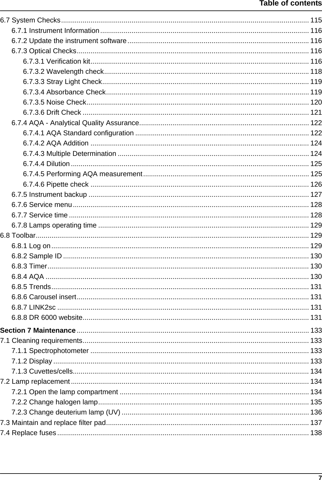 7Table of contents6.7 System Checks............................................................................................................................... 1156.7.1 Instrument Information........................................................................................................... 1166.7.2 Update the instrument software.............................................................................................1166.7.3 Optical Checks....................................................................................................................... 1166.7.3.1 Verification kit................................................................................................................ 1166.7.3.2 Wavelength check.........................................................................................................1186.7.3.3 Stray Light Check.......................................................................................................... 1196.7.3.4 Absorbance Check........................................................................................................ 1196.7.3.5 Noise Check.................................................................................................................. 1206.7.3.6 Drift Check .................................................................................................................... 1216.7.4 AQA - Analytical Quality Assurance....................................................................................... 1226.7.4.1 AQA Standard configuration ......................................................................................... 1226.7.4.2 AQA Addition ................................................................................................................ 1246.7.4.3 Multiple Determination .................................................................................................. 1246.7.4.4 Dilution .......................................................................................................................... 1256.7.4.5 Performing AQA measurement..................................................................................... 1256.7.4.6 Pipette check ................................................................................................................ 1266.7.5 Instrument backup ................................................................................................................. 1276.7.6 Service menu......................................................................................................................... 1286.7.7 Service time ........................................................................................................................... 1286.7.8 Lamps operating time ............................................................................................................ 1296.8 Toolbar............................................................................................................................................ 1296.8.1 Log on.................................................................................................................................... 1296.8.2 Sample ID .............................................................................................................................. 1306.8.3 Timer...................................................................................................................................... 1306.8.4 AQA ....................................................................................................................................... 1306.8.5 Trends.................................................................................................................................... 1316.8.6 Carousel insert....................................................................................................................... 1316.8.7 LINK2sc ................................................................................................................................. 1316.8.8 DR 6000 website.................................................................................................................... 131Section 7 Maintenance....................................................................................................................... 1337.1 Cleaning requirements.................................................................................................................... 1337.1.1 Spectrophotometer ................................................................................................................ 1337.1.2 Display ................................................................................................................................... 1337.1.3 Cuvettes/cells......................................................................................................................... 1347.2 Lamp replacement.......................................................................................................................... 1347.2.1 Open the lamp compartment ................................................................................................. 1347.2.2 Change halogen lamp............................................................................................................ 1357.2.3 Change deuterium lamp (UV) ................................................................................................ 1367.3 Maintain and replace filter pad........................................................................................................ 1377.4 Replace fuses................................................................................................................................. 138