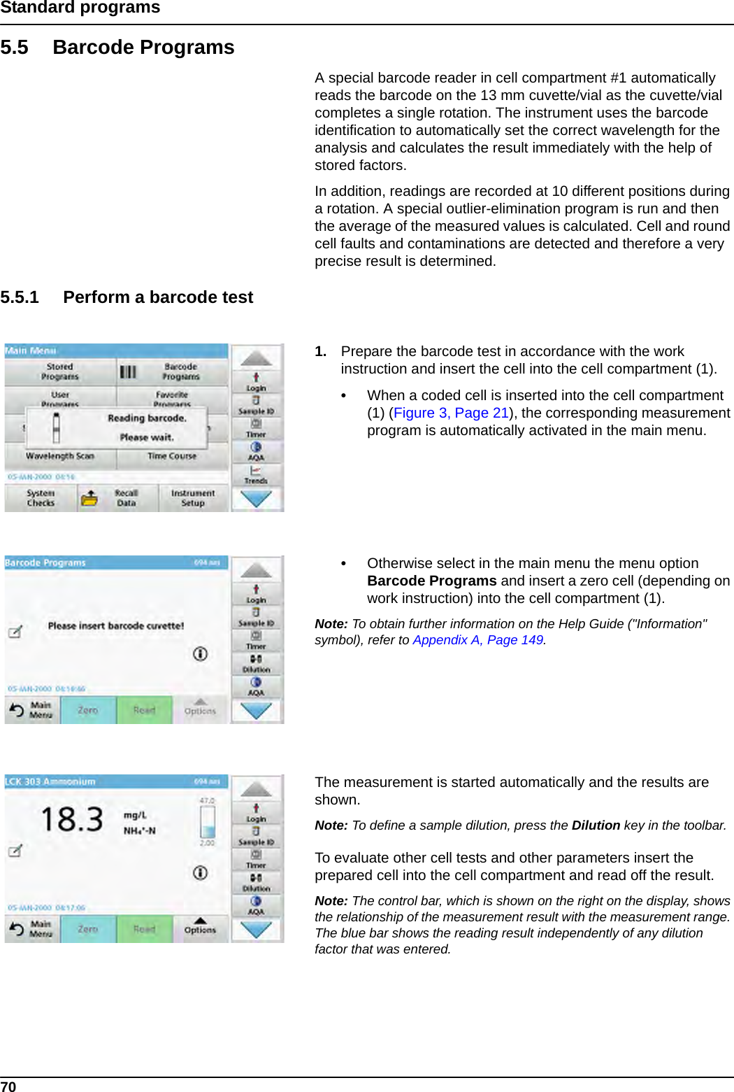 70Standard programs5.5 Barcode ProgramsA special barcode reader in cell compartment #1 automatically reads the barcode on the 13 mm cuvette/vial as the cuvette/vial completes a single rotation. The instrument uses the barcode identification to automatically set the correct wavelength for the analysis and calculates the result immediately with the help of stored factors. In addition, readings are recorded at 10 different positions during a rotation. A special outlier-elimination program is run and then the average of the measured values is calculated. Cell and round cell faults and contaminations are detected and therefore a very precise result is determined.5.5.1 Perform a barcode test1. Prepare the barcode test in accordance with the work instruction and insert the cell into the cell compartment (1).•When a coded cell is inserted into the cell compartment (1) (Figure 3, Page 21), the corresponding measurement program is automatically activated in the main menu.•Otherwise select in the main menu the menu option Barcode Programs and insert a zero cell (depending on work instruction) into the cell compartment (1). Note: To obtain further information on the Help Guide (&quot;Information&quot; symbol), refer to Appendix A, Page 149.The measurement is started automatically and the results are shown.Note: To define a sample dilution, press the Dilution key in the toolbar.To evaluate other cell tests and other parameters insert the prepared cell into the cell compartment and read off the result.Note: The control bar, which is shown on the right on the display, shows the relationship of the measurement result with the measurement range. The blue bar shows the reading result independently of any dilution factor that was entered.