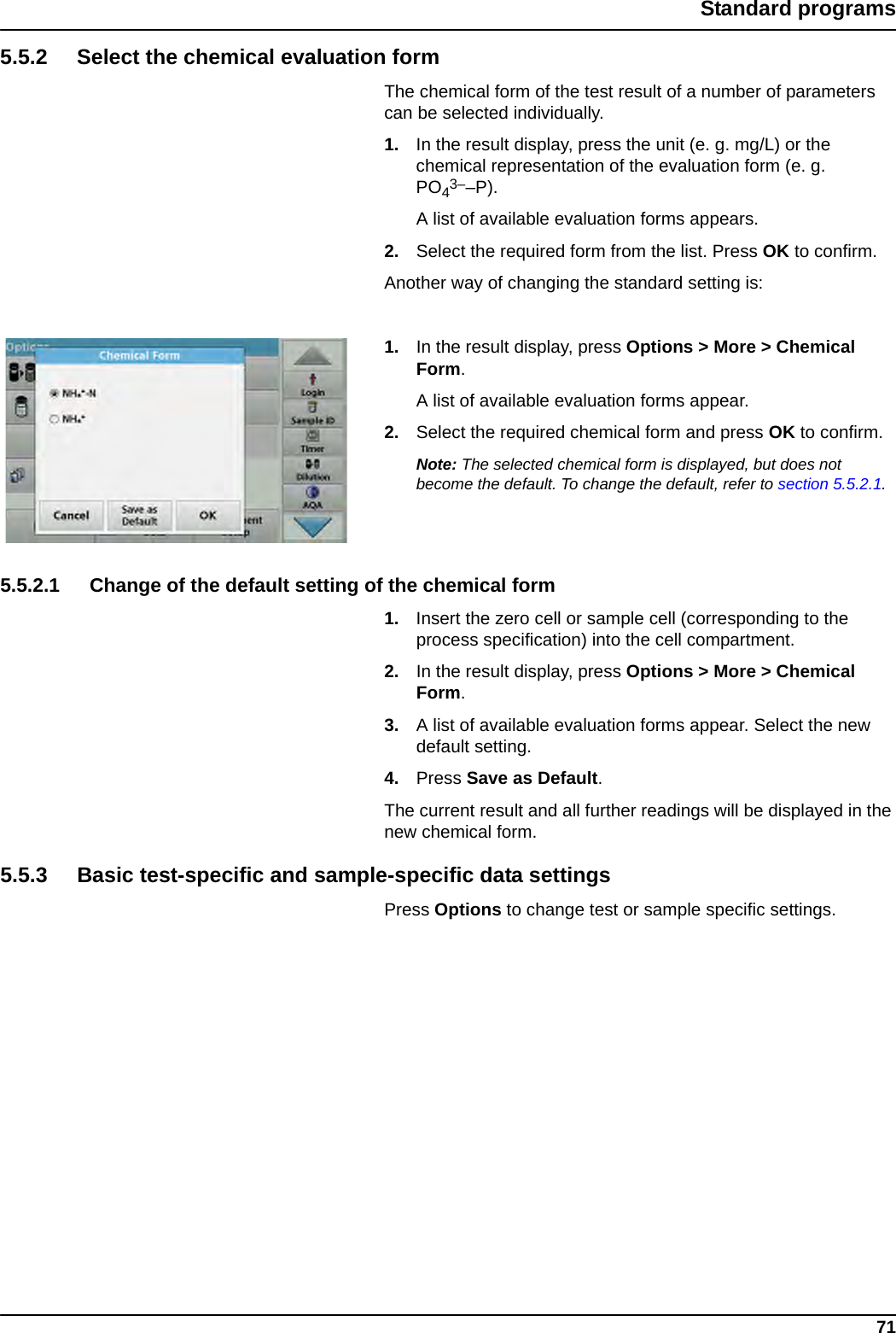 71Standard programs5.5.2 Select the chemical evaluation formThe chemical form of the test result of a number of parameters can be selected individually.1. In the result display, press the unit (e. g. mg/L) or the chemical representation of the evaluation form (e. g. PO43––P).A list of available evaluation forms appears.2. Select the required form from the list. Press OK to confirm.Another way of changing the standard setting is:1. In the result display, press Options &gt; More &gt; Chemical Form.A list of available evaluation forms appear.2. Select the required chemical form and press OK to confirm.Note: The selected chemical form is displayed, but does not become the default. To change the default, refer to section 5.5.2.1.5.5.2.1 Change of the default setting of the chemical form1. Insert the zero cell or sample cell (corresponding to the process specification) into the cell compartment.2. In the result display, press Options &gt; More &gt; Chemical Form.3. A list of available evaluation forms appear. Select the new default setting. 4. Press Save as Default. The current result and all further readings will be displayed in the new chemical form.5.5.3 Basic test-specific and sample-specific data settingsPress Options to change test or sample specific settings.