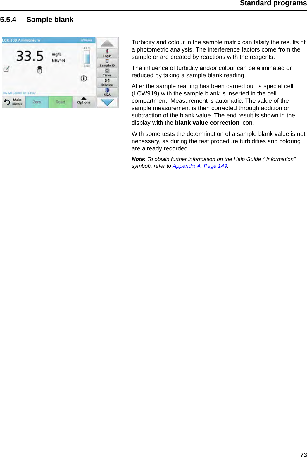 73Standard programs5.5.4 Sample blankTurbidity and colour in the sample matrix can falsify the results of a photometric analysis. The interference factors come from the sample or are created by reactions with the reagents.The influence of turbidity and/or colour can be eliminated or reduced by taking a sample blank reading.After the sample reading has been carried out, a special cell (LCW919) with the sample blank is inserted in the cell compartment. Measurement is automatic. The value of the sample measurement is then corrected through addition or subtraction of the blank value. The end result is shown in the display with the blank value correction icon.With some tests the determination of a sample blank value is not necessary, as during the test procedure turbidities and coloring are already recorded.Note: To obtain further information on the Help Guide (&quot;Information&quot; symbol), refer to Appendix A, Page 149.