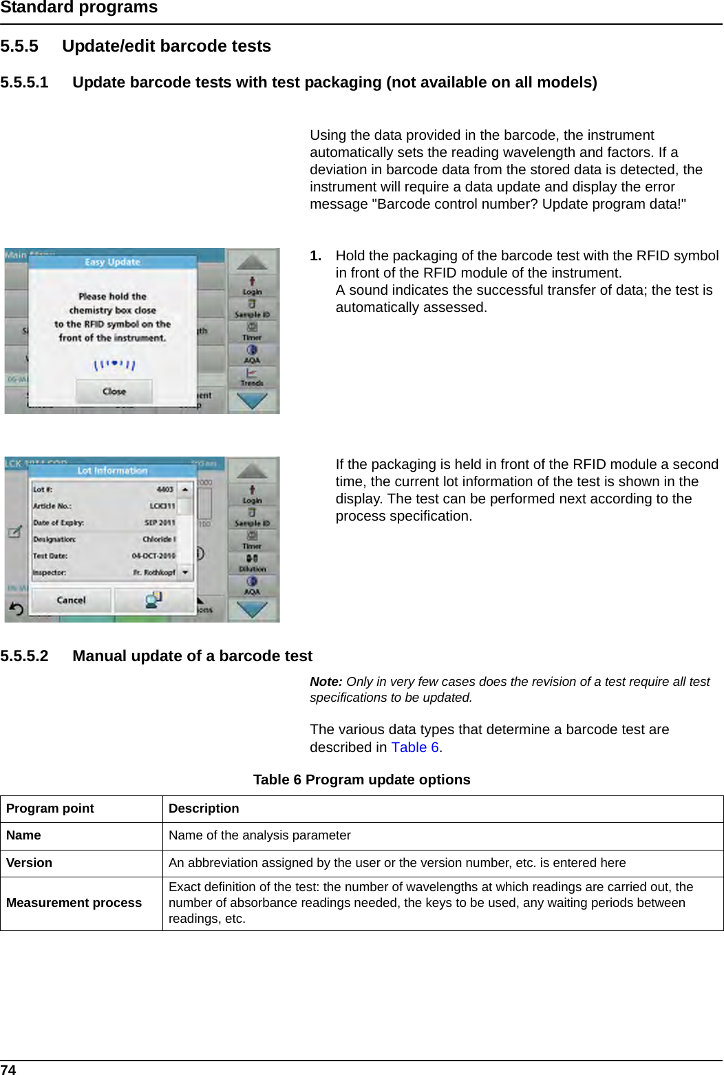 74Standard programs5.5.5 Update/edit barcode tests5.5.5.1 Update barcode tests with test packaging (not available on all models)Using the data provided in the barcode, the instrument automatically sets the reading wavelength and factors. If a deviation in barcode data from the stored data is detected, the instrument will require a data update and display the error message &quot;Barcode control number? Update program data!&quot; 1. Hold the packaging of the barcode test with the RFID symbol in front of the RFID module of the instrument.A sound indicates the successful transfer of data; the test is automatically assessed.If the packaging is held in front of the RFID module a second time, the current lot information of the test is shown in the display. The test can be performed next according to the process specification.5.5.5.2 Manual update of a barcode testNote: Only in very few cases does the revision of a test require all test specifications to be updated.The various data types that determine a barcode test are described in Table 6.Table 6 Program update optionsProgram point DescriptionName Name of the analysis parameter Version An abbreviation assigned by the user or the version number, etc. is entered hereMeasurement process Exact definition of the test: the number of wavelengths at which readings are carried out, the number of absorbance readings needed, the keys to be used, any waiting periods between readings, etc.